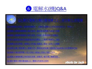 ❻ 電解水(機)Q&A
Q10.喝電解水問題？(國家網路醫院) ～【電解水機園地】解析說明 PART-1 / PART-2
Q9.電解水機電解槽電解水圖示說明～鹼性資源(陽離子)濃度示意圖
Q8.電解水機電解槽電解水圖示說明～PH值示意圖(電解水機園地)
Q7.氧化還原值(ORP)和酸鹼值(pH)的關係～（電解水機園地）論述
Q6.電解水時效問題～負電位 / PH值/ 碳酸鈣 / 療效 / 生飲 / 生菌數
Q5.電解水機之電解槽大小實體分析～電極板面積/離子膜面積/電解面積/法拉第電解定律/
Q4.電解水機認證問題～CE / CNS / WQA / FDA / NSF / SGS .....
Q3.電解水機電解槽之除鈣清洗保養～碳酸鈣 / 離子膜 / 電解效能 ...
Q2.關於電解水機的壓箱寶之2～電解水內溶物之探究
Q1.關於電解水機的壓箱寶之1～部份軟化流程圖
 