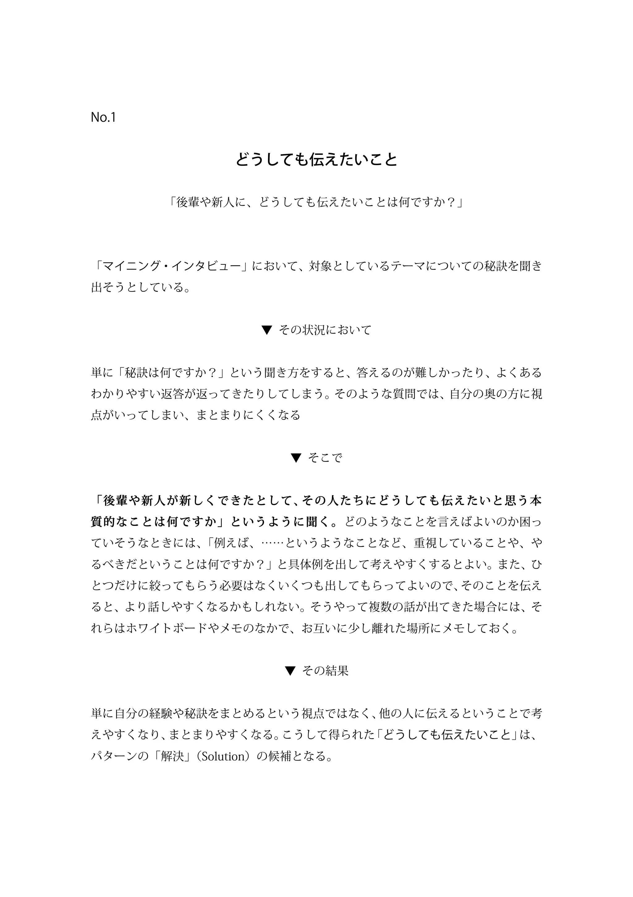 No.1
どうしても伝えたいこと
「後輩や新人に、どうしても伝えたいことは何ですか？」
「マイニング・インタビュー」において、対象としているテーマについての秘訣を聞き
出そうとしている。
▼ その状況において
単に「秘訣は何ですか？」という聞き方をすると、答えるのが難しかったり、よくある
わかりやすい返答が返ってきたりしてしまう。そのような質問では、自分の奥の方に視
点がいってしまい、まとまりにくくなる
▼ そこで
「後輩や新人が新しくできたとして、その人たちにどうしても伝えたいと思う本
質的なことは何ですか」というように聞く。どのようなことを言えばよいのか困っ
ていそうなときには、「例えば、……というようなことなど、重視していることや、や
るべきだということは何ですか？」と具体例を出して考えやすくするとよい。また、ひ
とつだけに絞ってもらう必要はなくいくつも出してもらってよいので、そのことを伝え
ると、より話しやすくなるかもしれない。そうやって複数の話が出てきた場合には、そ
れらはホワイトボードやメモのなかで、お互いに少し離れた場所にメモしておく。
▼ その結果
単に自分の経験や秘訣をまとめるという視点ではなく、他の人に伝えるということで考
えやすくなり、まとまりやすくなる。こうして得られた「どうしても伝えたいこと」は、
パターンの「解決」（Solution）の候補となる。
 