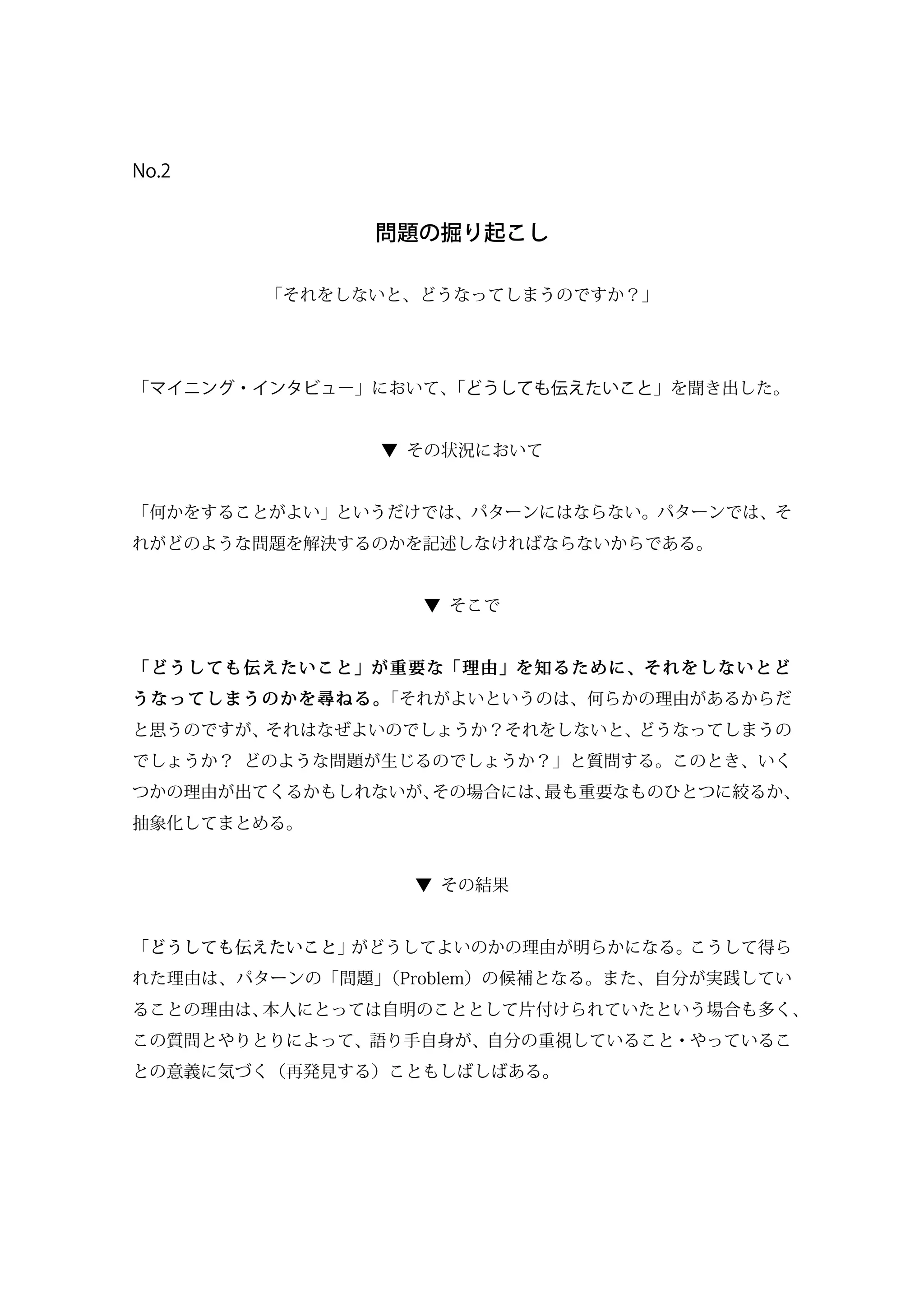 No.2
問題の掘り起こし
「それをしないと、どうなってしまうのですか？」
「マイニング・インタビュー」において、「どうしても伝えたいこと」を聞き出した。
▼ その状況において
「何かをすることがよい」というだけでは、パターンにはならない。パターンでは、そ
れがどのような問題を解決するのかを記述しなければならないからである。
▼ そこで
「どうしても伝えたいこと」が重要な「理由」を知るために、それをしないとど
うなってしまうのかを尋ねる。「それがよいというのは、何らかの理由があるからだ
と思うのですが、それはなぜよいのでしょうか？それをしないと、どうなってしまうの
でしょうか？ どのような問題が生じるのでしょうか？」と質問する。このとき、いく
つかの理由が出てくるかもしれないが、その場合には、最も重要なものひとつに絞るか、
抽象化してまとめる。
▼ その結果
「どうしても伝えたいこと」がどうしてよいのかの理由が明らかになる。こうして得ら
れた理由は、パターンの「問題」（Problem）の候補となる。また、自分が実践してい
ることの理由は、本人にとっては自明のこととして片付けられていたという場合も多く、
この質問とやりとりによって、語り手自身が、自分の重視していること・やっているこ
との意義に気づく（再発見する）こともしばしばある。
 