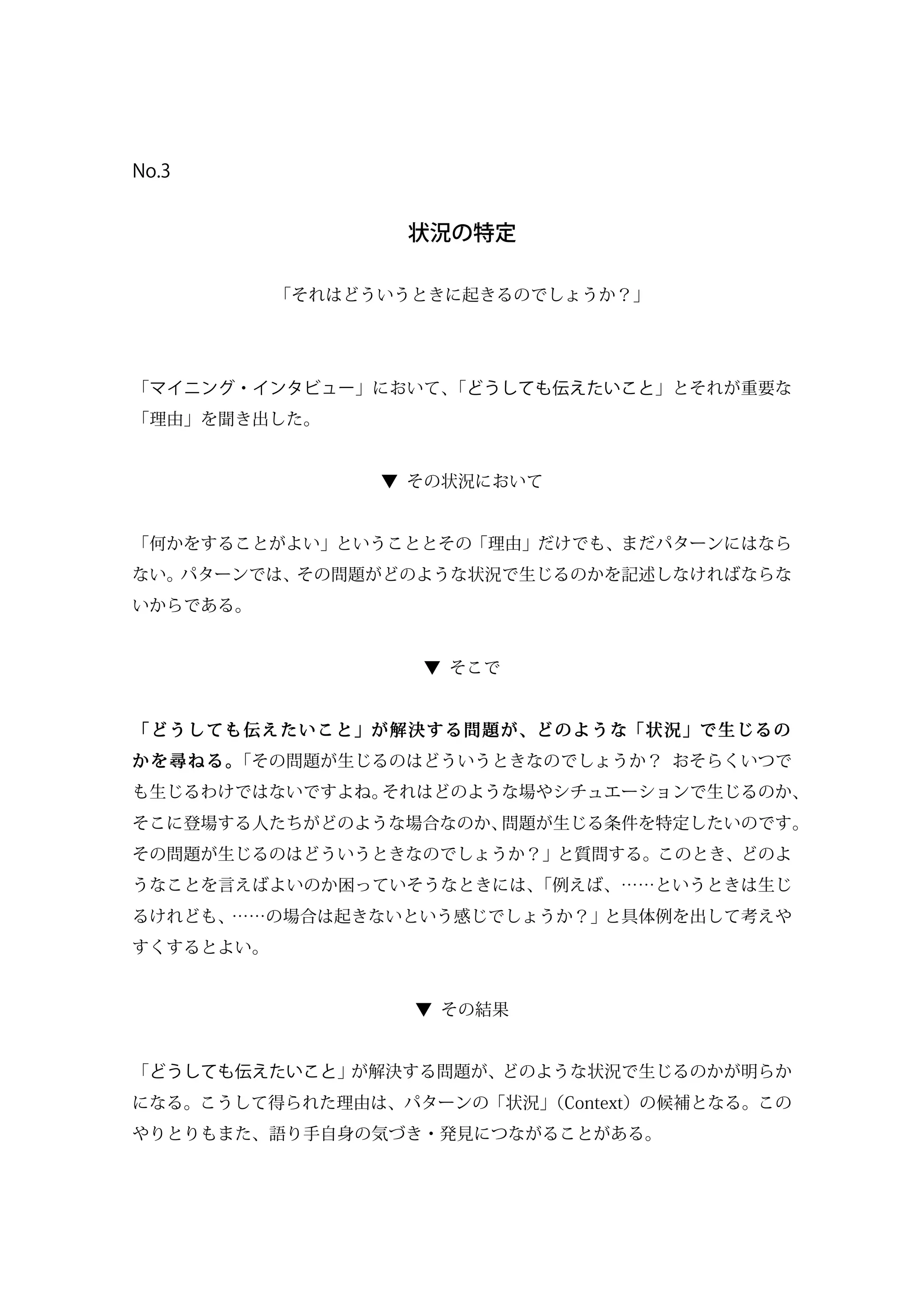 No.3
状況の特定
「それはどういうときに起きるのでしょうか？」
「マイニング・インタビュー」において、「どうしても伝えたいこと」とそれが重要な
「理由」を聞き出した。
▼ その状況において
「何かをすることがよい」ということとその「理由」だけでも、まだパターンにはなら
ない。パターンでは、その問題がどのような状況で生じるのかを記述しなければならな
いからである。
▼ そこで
「どうしても伝えたいこと」が解決する問題が、どのような「状況」で生じるの
かを尋ねる。「その問題が生じるのはどういうときなのでしょうか？ おそらくいつで
も生じるわけではないですよね。それはどのような場やシチュエーションで生じるのか、
そこに登場する人たちがどのような場合なのか、問題が生じる条件を特定したいのです。
その問題が生じるのはどういうときなのでしょうか？」と質問する。このとき、どのよ
うなことを言えばよいのか困っていそうなときには、「例えば、……というときは生じ
るけれども、……の場合は起きないという感じでしょうか？」と具体例を出して考えや
すくするとよい。
▼ その結果
「どうしても伝えたいこと」が解決する問題が、どのような状況で生じるのかが明らか
になる。こうして得られた理由は、パターンの「状況」（Context）の候補となる。この
やりとりもまた、語り手自身の気づき・発見につながることがある。
 