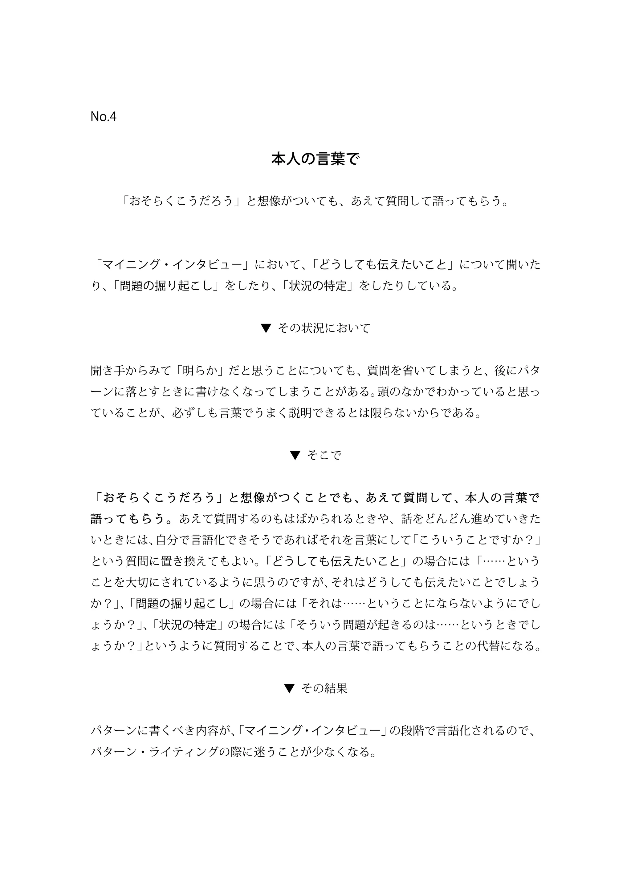 No.4
本人の言葉で
「おそらくこうだろう」と想像がついても、あえて質問して語ってもらう。
「マイニング・インタビュー」において、「どうしても伝えたいこと」について聞いた
り、「問題の掘り起こし」をしたり、「状況の特定」をしたりしている。
▼ その状況において
聞き手からみて「明らか」だと思うことについても、質問を省いてしまうと、後にパタ
ーンに落とすときに書けなくなってしまうことがある。頭のなかでわかっていると思っ
ていることが、必ずしも言葉でうまく説明できるとは限らないからである。
▼ そこで
「おそらくこうだろう」と想像がつくことでも、あえて質問して、本人の言葉で
語ってもらう。あえて質問するのもはばかられるときや、話をどんどん進めていきた
いときには、自分で言語化できそうであればそれを言葉にして「こういうことですか？」
という質問に置き換えてもよい。「どうしても伝えたいこと」の場合には「……という
ことを大切にされているように思うのですが、それはどうしても伝えたいことでしょう
か？」、「問題の掘り起こし」の場合には「それは……ということにならないようにでし
ょうか？」、「状況の特定」の場合には「そういう問題が起きるのは……というときでし
ょうか？」というように質問することで、本人の言葉で語ってもらうことの代替になる。
▼ その結果
パターンに書くべき内容が、「マイニング・インタビュー」の段階で言語化されるので、
パターン・ライティングの際に迷うことが少なくなる。
 