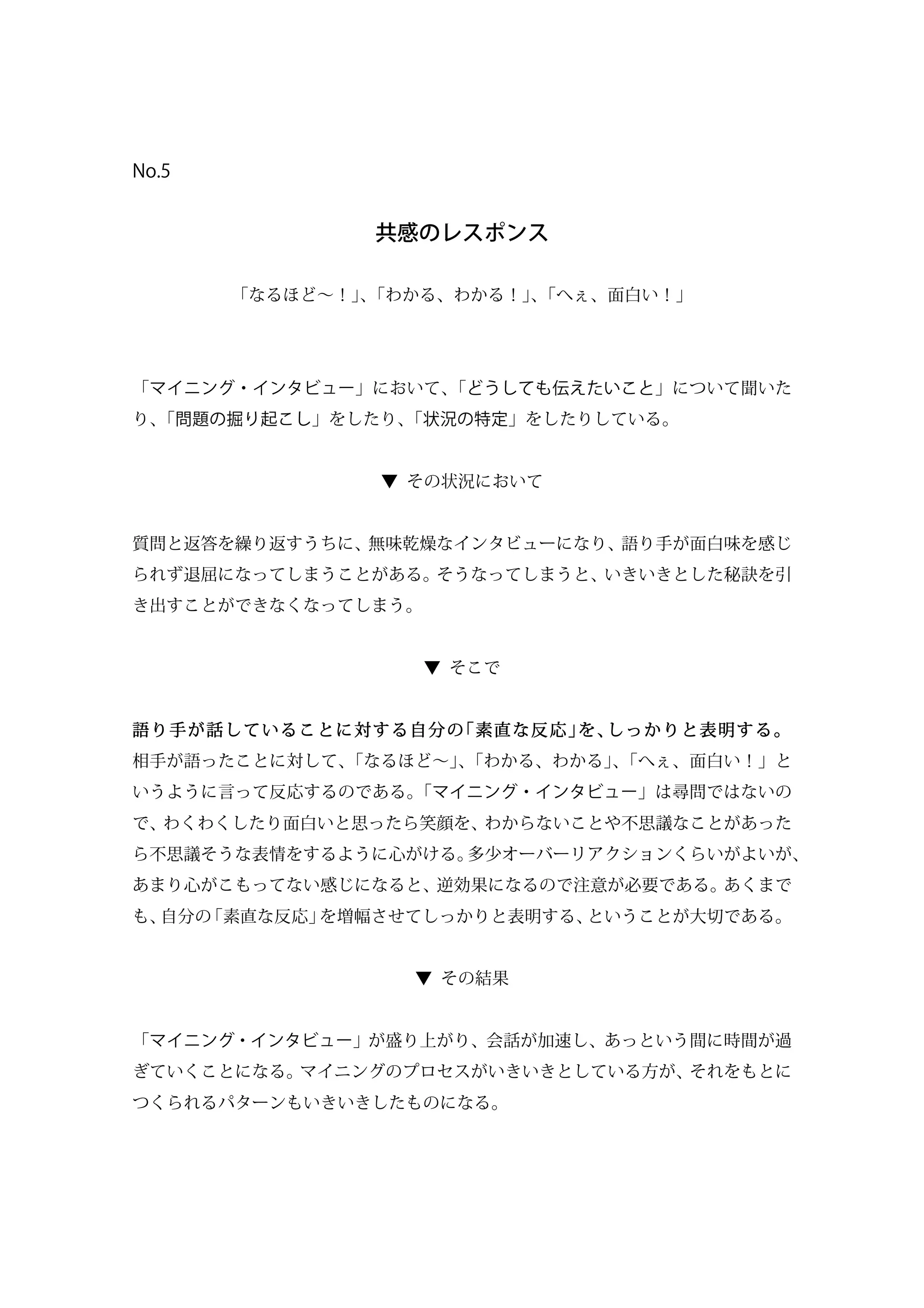 No.5
共感のレスポンス
「なるほど∼！」、「わかる、わかる！」、「へぇ、面白い！」
「マイニング・インタビュー」において、「どうしても伝えたいこと」について聞いた
り、「問題の掘り起こし」をしたり、「状況の特定」をしたりしている。
▼ その状況において
質問と返答を繰り返すうちに、無味乾燥なインタビューになり、語り手が面白味を感じ
られず退屈になってしまうことがある。そうなってしまうと、いきいきとした秘訣を引
き出すことができなくなってしまう。
▼ そこで
語り手が話していることに対する自分の「素直な反応」を、しっかりと表明する。
相手が語ったことに対して、「なるほど∼」、「わかる、わかる」、「へぇ、面白い！」と
いうように言って反応するのである。「マイニング・インタビュー」は尋問ではないの
で、わくわくしたり面白いと思ったら笑顔を、わからないことや不思議なことがあった
ら不思議そうな表情をするように心がける。多少オーバーリアクションくらいがよいが、
あまり心がこもってない感じになると、逆効果になるので注意が必要である。あくまで
も、自分の「素直な反応」を増幅させてしっかりと表明する、ということが大切である。
▼ その結果
「マイニング・インタビュー」が盛り上がり、会話が加速し、あっという間に時間が過
ぎていくことになる。マイニングのプロセスがいきいきとしている方が、それをもとに
つくられるパターンもいきいきしたものになる。
 