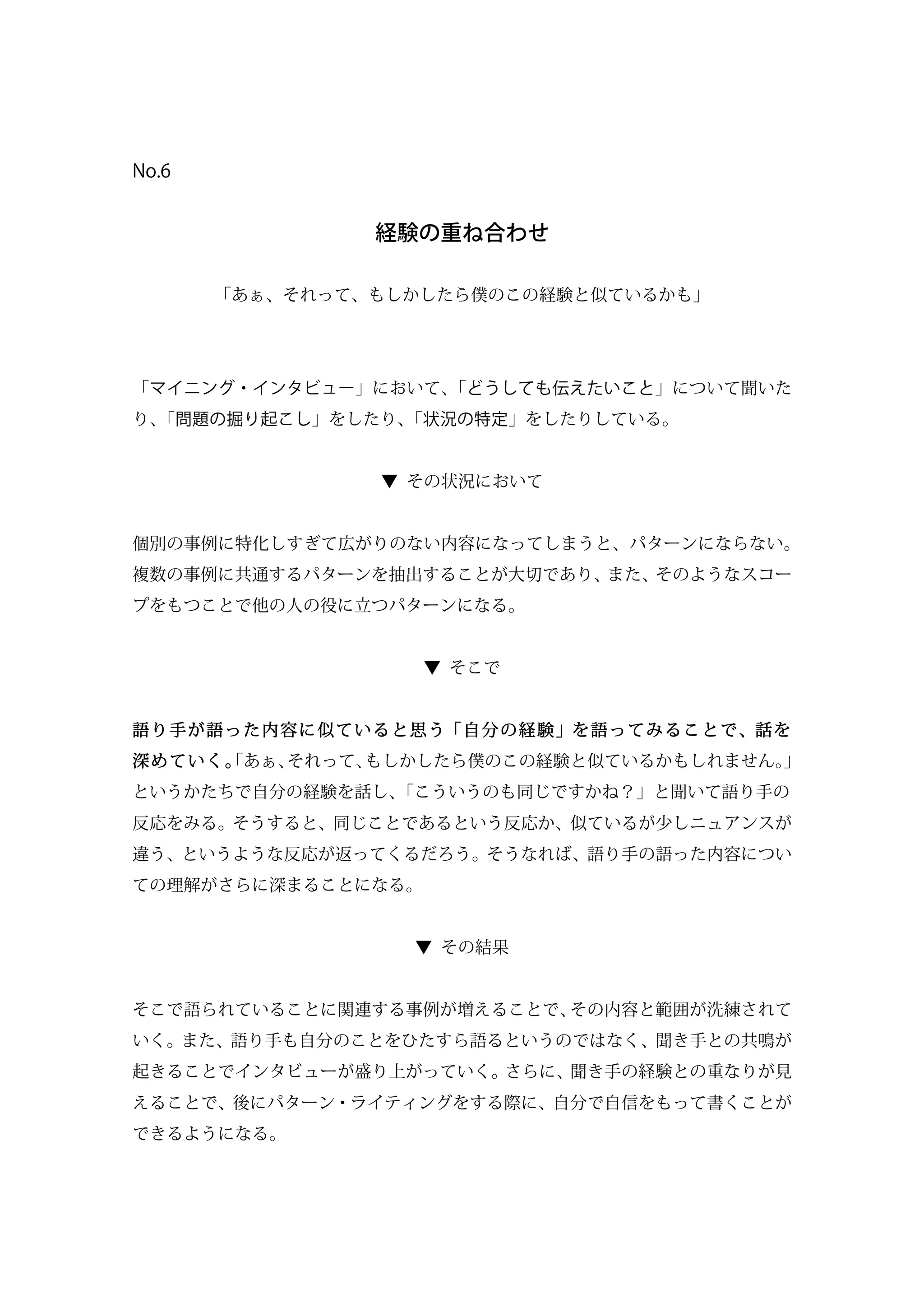 No.6
経験の重ね合わせ
「あぁ、それって、もしかしたら僕のこの経験と似ているかも」
「マイニング・インタビュー」において、「どうしても伝えたいこと」について聞いた
り、「問題の掘り起こし」をしたり、「状況の特定」をしたりしている。
▼ その状況において
個別の事例に特化しすぎて広がりのない内容になってしまうと、パターンにならない。
複数の事例に共通するパターンを抽出することが大切であり、また、そのようなスコー
プをもつことで他の人の役に立つパターンになる。
▼ そこで
語り手が語った内容に似ていると思う「自分の経験」を語ってみることで、話を
深めていく。「あぁ、それって、もしかしたら僕のこの経験と似ているかもしれません。」
というかたちで自分の経験を話し、「こういうのも同じですかね？」と聞いて語り手の
反応をみる。そうすると、同じことであるという反応か、似ているが少しニュアンスが
違う、というような反応が返ってくるだろう。そうなれば、語り手の語った内容につい
ての理解がさらに深まることになる。
▼ その結果
そこで語られていることに関連する事例が増えることで、その内容と範囲が洗練されて
いく。また、語り手も自分のことをひたすら語るというのではなく、聞き手との共鳴が
起きることでインタビューが盛り上がっていく。さらに、聞き手の経験との重なりが見
えることで、後にパターン・ライティングをする際に、自分で自信をもって書くことが
できるようになる。
 