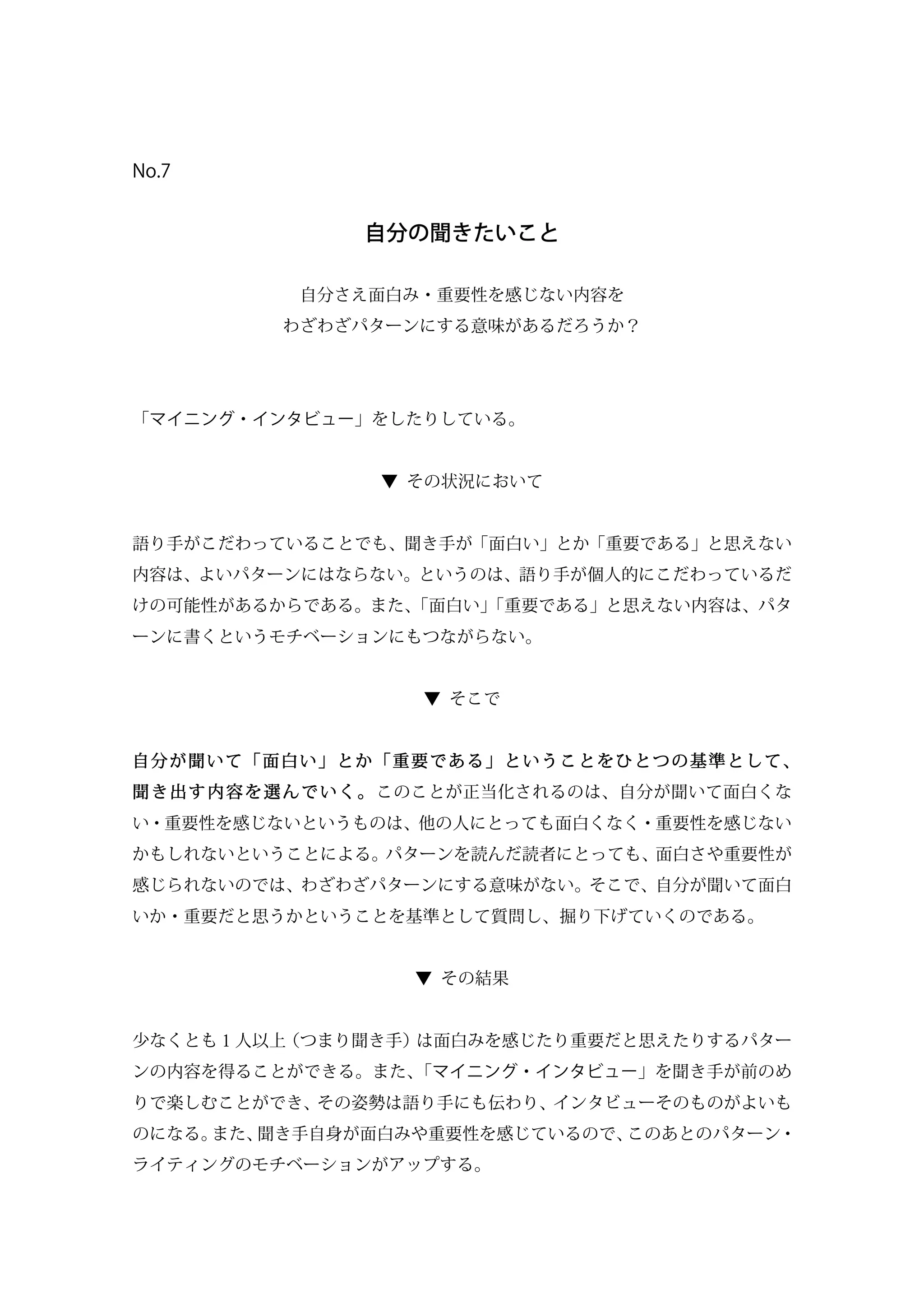 No.7
自分の聞きたいこと
自分さえ面白み・重要性を感じない内容を
わざわざパターンにする意味があるだろうか？
「マイニング・インタビュー」をしたりしている。
▼ その状況において
語り手がこだわっていることでも、聞き手が「面白い」とか「重要である」と思えない
内容は、よいパターンにはならない。というのは、語り手が個人的にこだわっているだ
けの可能性があるからである。また、「面白い」「重要である」と思えない内容は、パタ
ーンに書くというモチベーションにもつながらない。
▼ そこで
自分が聞いて「面白い」とか「重要である」ということをひとつの基準として、
聞き出す内容を選んでいく。このことが正当化されるのは、自分が聞いて面白くな
い・重要性を感じないというものは、他の人にとっても面白くなく・重要性を感じない
かもしれないということによる。パターンを読んだ読者にとっても、面白さや重要性が
感じられないのでは、わざわざパターンにする意味がない。そこで、自分が聞いて面白
いか・重要だと思うかということを基準として質問し、掘り下げていくのである。
▼ その結果
少なくとも１人以上（つまり聞き手）は面白みを感じたり重要だと思えたりするパター
ンの内容を得ることができる。また、「マイニング・インタビュー」を聞き手が前のめ
りで楽しむことができ、その姿勢は語り手にも伝わり、インタビューそのものがよいも
のになる。また、聞き手自身が面白みや重要性を感じているので、このあとのパターン・
ライティングのモチベーションがアップする。
 
