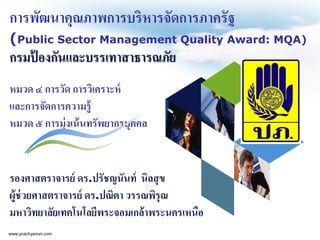 การพัฒนาคุณภาพการบริหารจัดการภาครัฐ
(Public Sector Management Quality Award: MQA)
กรมป้ องกันและบรรเทาสาธารณภัย
หมวด ๔ การวัด การวิเคราะห์
และการจัดการความรู้
หมวด ๕ การมุ่งเน้นทรัพยากรบุคคล
รองศาสตราจารย์ ดร.ปรัชญนันท์ นิลสุข
ผู้ช่วยศาสตราจารย์ ดร.ปณิตา วรรณพิรุณ
มหาวิทยาลัยเทคโนโลยีพระจอมเกล้าพระนครเหนือ
www.prachyanun.com
 