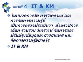 หมวดที่ 4 IT & KM
ในหมวดการวัด การวิเคราะห์ และ
การจัดการความรู้นี้
เป็ นการตรวจประเมินว่า ส่วนราชการ
เลือก รวบรวม วิเคราะห์ จัดการและ
ปรับปรุงข้อมูลและสารสนเทศ และ
จัดการความรู้อย่างไร
IT & KM
www.prachyanun.com
 