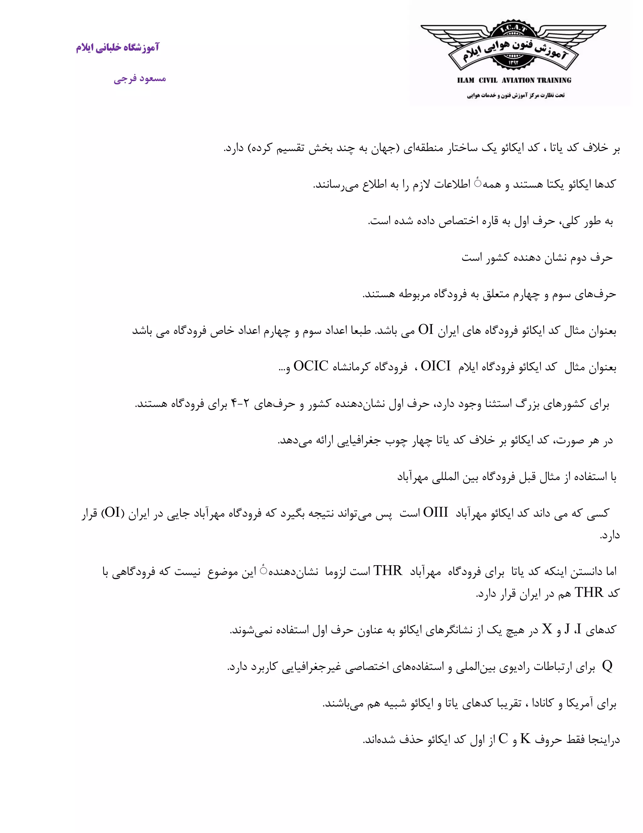 ‫ایالم‬ ‫خلبانی‬ ‫آموزشگاه‬
‫فرجی‬ ‫مسعود‬
‫یاتا‬ ‫کد‬ ‫خالف‬ ‫بر‬،‫کد‬‫ایکائو‬‫یک‬‫ساختار‬‫منطقه‬‫ای‬(‫جهان‬‫به‬‫چند‬‫بخش‬‫تقسیم‬‫کرده‬)‫دارد‬.
‫همه‬ ‫و‬ ‫هستند‬ ‫یکتا‬ ‫ایکائو‬ ‫کدها‬ٔ‫اطالعات‬‫الزم‬‫را‬‫به‬‫اطالع‬‫می‬‫رسانند‬.
‫به‬‫طور‬،‫کلی‬‫حرف‬‫اول‬‫به‬‫قار‬‫داده‬ ‫اختصاص‬ ‫ه‬‫است‬ ‫شده‬.
‫حرف‬‫دوم‬‫نشان‬‫دهنده‬‫کشور‬‫اس‬‫ت‬
‫حرف‬‫هستند‬ ‫مربوطه‬ ‫فرودگاه‬ ‫به‬ ‫متعلق‬ ‫چهارم‬ ‫و‬ ‫سوم‬ ‫های‬.
‫ایران‬ ‫های‬ ‫فرودگاه‬ ‫ایکائو‬ ‫کد‬ ‫مثال‬ ‫بعنوان‬OI‫باش‬ ‫می‬ ‫فرودگاه‬ ‫خاص‬ ‫اعداد‬ ‫چهارم‬ ‫و‬ ‫سوم‬ ‫اعداد‬ ‫طبعا‬ .‫باشد‬ ‫می‬‫د‬
‫مثال‬ ‫بعنوان‬‫کد‬‫ایکائو‬‫فرودگاه‬‫ایالم‬OICI،‫فرودگاه‬‫کرمانشاه‬OCIC..‫و‬.
‫نشان‬ ‫اول‬ ‫حرف‬ ،‫دارد‬ ‫وجود‬ ‫استثنا‬ ‫بزرگ‬ ‫کشورهای‬ ‫برای‬‫دهنده‬‫کشور‬‫و‬‫حرف‬‫های‬۲-۴‫هستند‬ ‫فرودگاه‬ ‫برای‬.
‫در‬‫هر‬،‫صورت‬‫کد‬‫ایکائو‬‫بر‬‫خالف‬‫کد‬‫یاتا‬‫چهار‬‫چوب‬‫جغرافیایی‬‫ارائه‬‫می‬‫دهد‬.
‫با‬‫مهرآبا‬ ‫المللی‬ ‫بین‬ ‫فرودگاه‬ ‫قبل‬ ‫مثال‬ ‫از‬ ‫استفاده‬‫د‬
‫کسی‬‫که‬‫می‬‫داند‬‫کد‬‫ایکائو‬‫مهرآباد‬OIII‫است‬‫پس‬‫می‬‫تواند‬‫نتیجه‬‫بگیرد‬‫که‬‫فرودگاه‬‫مهرآباد‬‫جایی‬‫در‬‫ایران‬(OI‫قرار‬ )
‫دارد‬.
‫یاتا‬ ‫کد‬ ‫اینکه‬ ‫دانستن‬ ‫اما‬‫برای‬‫فرودگاه‬‫مهرآباد‬THR‫لزوما‬ ‫است‬‫نشان‬‫دهنده‬ٔ‫ای‬‫موضوع‬ ‫ن‬‫نیست‬‫که‬‫فرودگاهی‬‫با‬
‫کد‬THR‫دارد‬ ‫قرار‬ ‫ایران‬ ‫در‬ ‫هم‬.
‫کدهای‬I،J‫و‬X‫نمی‬ ‫استفاده‬ ‫اول‬ ‫حرف‬ ‫عناون‬ ‫به‬ ‫ایکائو‬ ‫نشانگرهای‬ ‫از‬ ‫یک‬ ‫هیچ‬ ‫در‬‫شوند‬.
Q‫بین‬ ‫رادیوی‬ ‫ارتباطات‬ ‫برای‬‫استفاده‬ ‫و‬ ‫الملی‬‫دارد‬ ‫کاربرد‬ ‫غیرجغرافیایی‬ ‫اختصاصی‬ ‫های‬.
‫کانادا‬ ‫و‬ ‫آمریکا‬ ‫برای‬،‫تقریبا‬‫کدهای‬‫یاتا‬‫و‬‫ایکائو‬‫شبیه‬‫هم‬‫می‬‫باشند‬.
‫حروف‬ ‫فقط‬ ‫دراینجا‬K‫و‬C‫شده‬ ‫حذف‬ ‫ایکائو‬ ‫کد‬ ‫اول‬ ‫از‬‫اند‬.
 