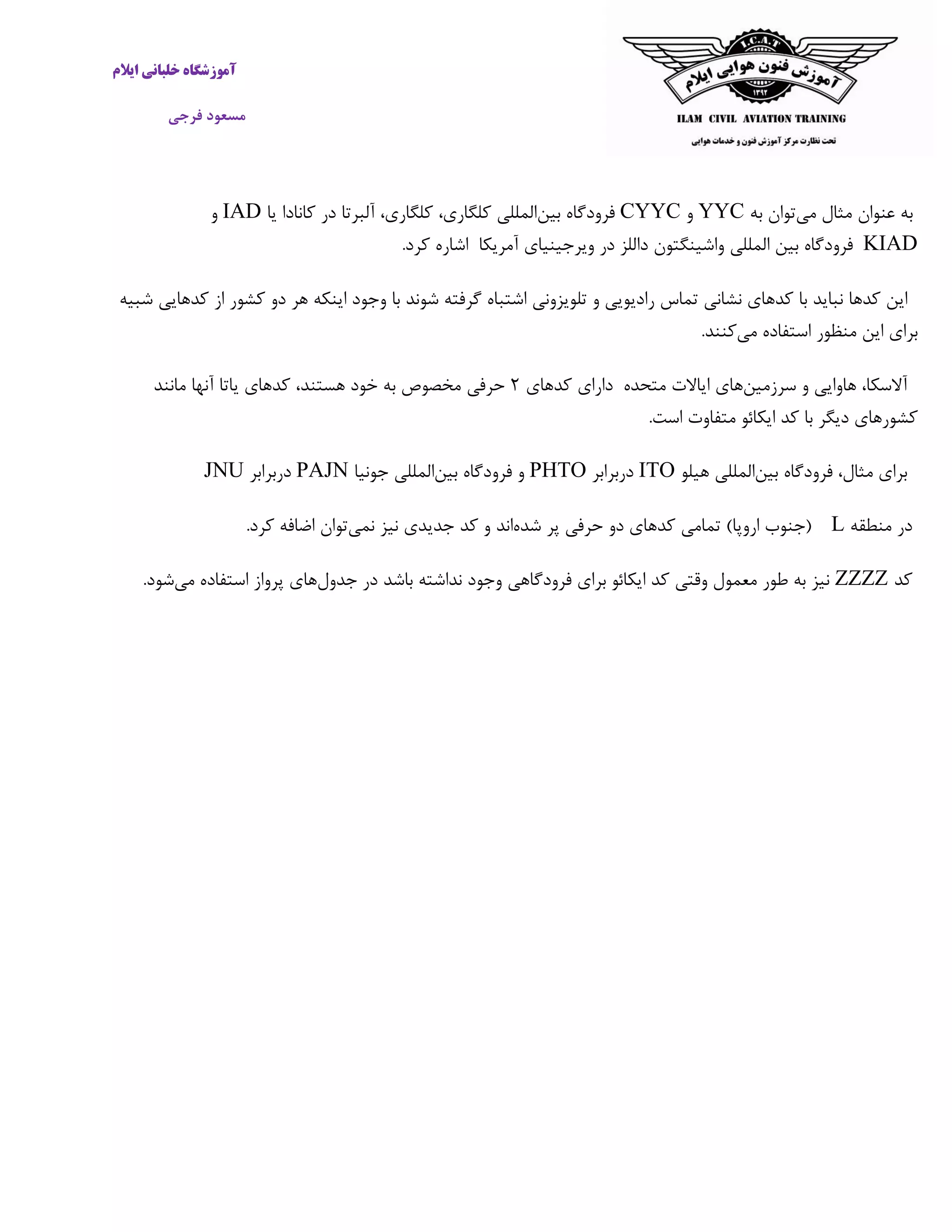 ‫ایالم‬ ‫خلبانی‬ ‫آموزشگاه‬
‫فرجی‬ ‫مسعود‬
‫به‬‫عنوان‬‫مثال‬‫می‬‫توان‬‫به‬YYC‫و‬CYYC‫بین‬ ‫فرودگاه‬‫یا‬ ‫کانادا‬ ‫در‬ ‫آلبرتا‬ ،‫کلگاری‬ ،‫کلگاری‬ ‫المللی‬IAD‫و‬
KIAD‫فرودگاه‬‫بین‬‫المللی‬‫واشینگتو‬‫آمریکا‬ ‫ویرجینیای‬ ‫در‬ ‫داللز‬ ‫ن‬‫اشاره‬‫کرد‬.
‫این‬‫کد‬‫ها‬‫نباید‬‫با‬‫کدهای‬‫نشانی‬‫تماس‬‫رادیویی‬‫و‬‫تلویزونی‬‫اشتباه‬‫گرفته‬‫شوند‬‫با‬‫وجود‬‫اینکه‬‫هر‬‫دو‬‫کشور‬‫از‬‫کد‬‫هایی‬‫شبیه‬
‫برای‬‫این‬‫منظور‬‫استفاده‬‫می‬‫کنند‬.
،‫آالسکا‬‫هاوایی‬‫و‬‫سرزمین‬‫های‬‫ایاالت‬‫متحده‬‫دارای‬‫کدهای‬۲‫حرفی‬‫مانند‬ ‫آنها‬ ‫یاتا‬ ‫کدهای‬ ،‫هستند‬ ‫خود‬ ‫به‬ ‫مخصوص‬
‫است‬ ‫متفاوت‬ ‫ایکائو‬ ‫کد‬ ‫با‬ ‫دیگر‬ ‫کشورهای‬.
‫برای‬،‫مثال‬‫فرودگاه‬‫بین‬‫المللی‬‫هیلو‬ITO‫دربرابر‬PHTO‫بین‬ ‫فرودگاه‬ ‫و‬‫جونیا‬ ‫المللی‬PAJN‫دربرابر‬JNU
‫منطقه‬ ‫در‬L(‫جنوب‬‫اروپا‬)‫تمامی‬‫کدهای‬‫دو‬‫حرفی‬‫پر‬‫شده‬‫اند‬‫و‬‫کد‬‫نمی‬ ‫نیز‬ ‫جدیدی‬‫کرد‬ ‫اضافه‬ ‫توان‬.
‫کد‬ZZZZ‫جدول‬ ‫در‬ ‫باشد‬ ‫نداشته‬ ‫وجود‬ ‫فرودگاهی‬ ‫برای‬ ‫ایکائو‬ ‫کد‬ ‫وقتی‬ ‫معمول‬ ‫طور‬ ‫به‬ ‫نیز‬‫می‬ ‫استفاده‬ ‫پرواز‬ ‫های‬‫شود‬.
 