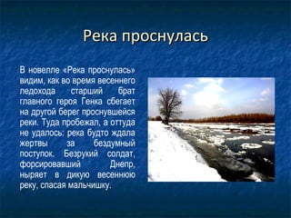 Река проснуласьРека проснулась
В новелле «Река проснулась»
видим, как во время весеннего
ледохода старший брат
главного героя Генка сбегает
на другой берег проснувшейся
реки. Туда пробежал, а оттуда
не удалось: река будто ждала
жертвы за бездумный
поступок. Безрукий солдат,
форсировавший Днепр,
ныряет в дикую весеннюю
реку, спасая мальчишку.
 
