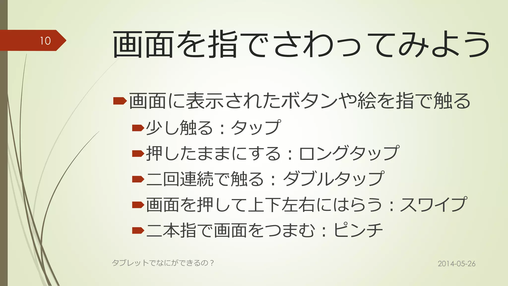 画面を指でさわってみよう
画面に表示されたボタンや絵を指で触る
少し触る：タップ
押したままにする：ロングタップ
二回連続で触る：ダブルタップ
画面を押して上下左右にはらう：スワイプ
二本指で画面をつまむ：ピンチ
2014-05-26タブレットでなにができるの？
10
 