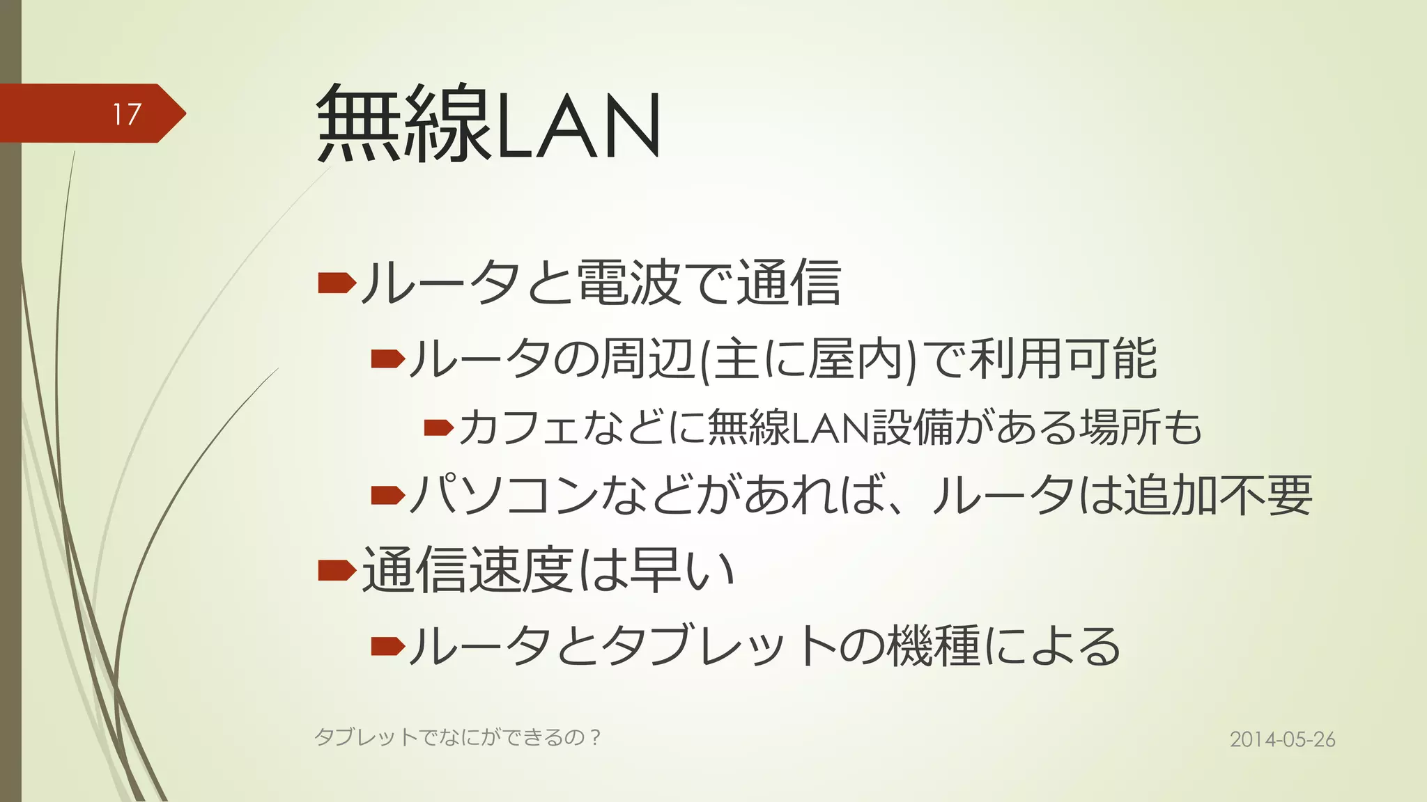 無線LAN
ルータと電波で通信
ルータの周辺(主に屋内)で利用可能
カフェなどに無線LAN設備がある場所も
パソコンなどがあれば、ルータは追加不要
通信速度は早い
ルータとタブレットの機種による
2014-05-26タブレットでなにができるの？
17
 