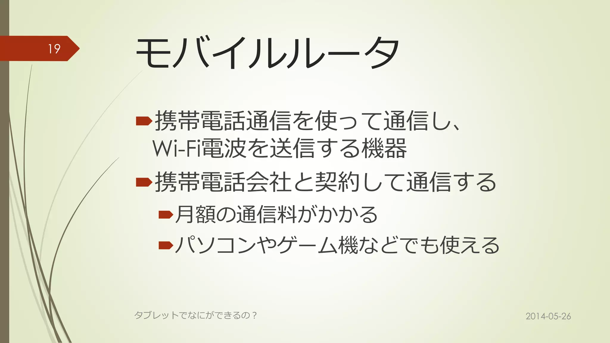 モバイルルータ
携帯電話通信を使って通信し、
Wi-Fi電波を送信する機器
携帯電話会社と契約して通信する
月額の通信料がかかる
パソコンやゲーム機などでも使える
2014-05-26タブレットでなにができるの？
19
 