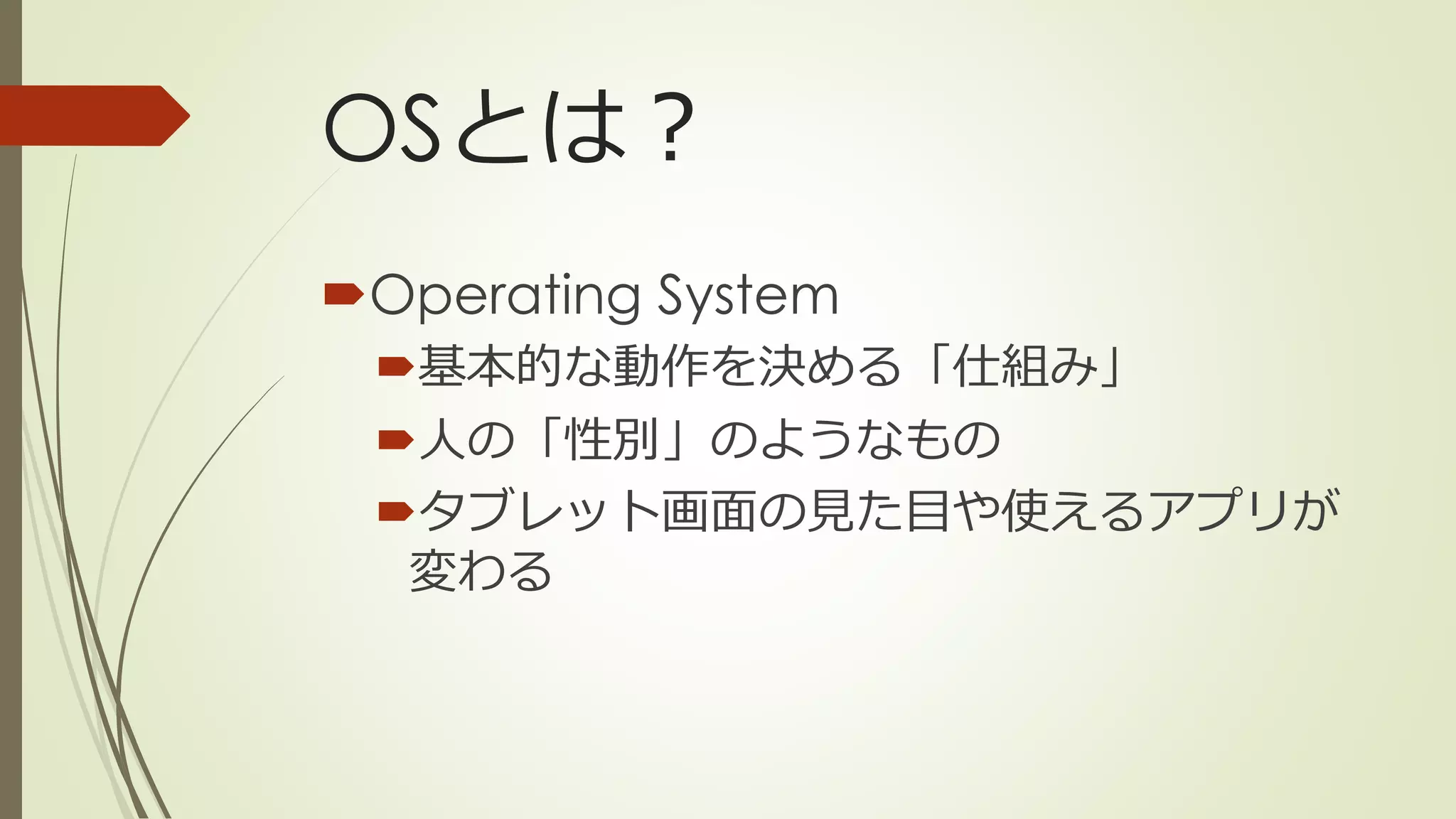 OSとは？
Operating System
基本的な動作を決める「仕組み」
人の「性別」のようなもの
タブレット画面の見た目や使えるアプリが
変わる
 