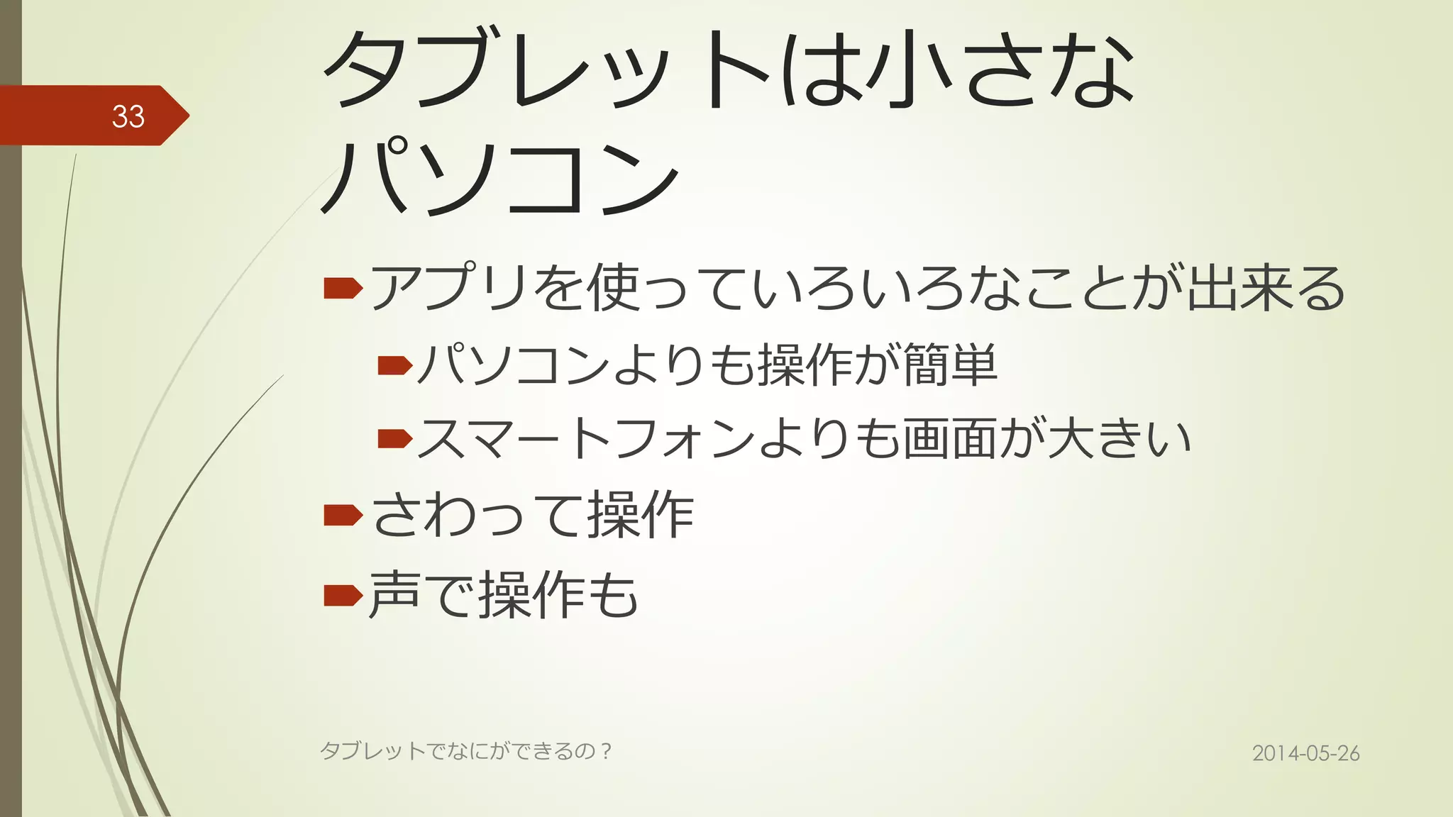 タブレットは小さな
パソコン
アプリを使っていろいろなことが出来る
パソコンよりも操作が簡単
スマートフォンよりも画面が大きい
さわって操作
声で操作も
2014-05-26タブレットでなにができるの？
33
 