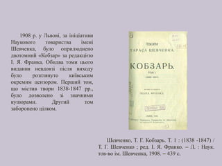1908 р. у Львові, за ініціативи
Наукового товариства імені
Шевченка, було оприлюднено
двотомний «Кобзар» за редакцією
І. Я. Франка. Обидва томи цього
видання невдовзi пicля виходу
було розглянуто київським
окремим цензором. Перший том,
що містив твори 1838-1847 рр.,
було дозволено зi значними
купюрами. Другий том
заборонено цілком.
Шевченко, Т. Г. Кобзарь. Т. 1 : (1838 -1847) /
Т. Г. Шевченко ; ред. І. Я. Франко. – Л. : Наук.
тов-во ім. Шевченка, 1908. – 439 с.
 