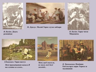 К. Трохименко. Поміщик
Енгельгардт карає Тараса за
малювання
Мені, щоб знали ви,
не жаль моєї долі
молодої...
І.Їжакевич. Тарас-пастух
Мені тринадцятий минало Я
пас ягнята за селом...
М. Дерегус. Малий Тарас слухає кобзаря
В. Касіян. Дідусь
розповідає
В. Касіян. Тарас читає
Міцкевича
 