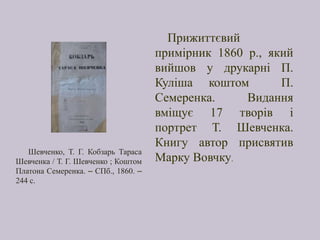 Прижиттєвий
примірник 1860 р., який
вийшов у друкарні П.
Куліша коштом П.
Семеренка. Видання
вміщує 17 творів і
портрет Т. Шевченка.
Книгу автор присвятив
Марку Вовчку.
Шевченко, Т. Г. Кобзарь Тараса
Шевченка / Т. Г. Шевченко ; Коштом
Платона Семеренка. – СПб., 1860. –
244 с.
 