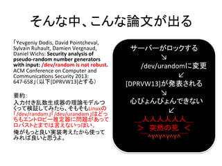 СՓĤ	
Yevgeniy	
 ?Dodis,	
 ?David	
 ?Pointcheval,	
 ?
Sylvain	
 ?Ruhault,	
 ?Damien	
 ?Vergnaud,	
 ?
Daniel	
 ?Wichs:	
 ?Security	
 ?analysis	
 ?of	
 ?
pseudo-?\random	
 ?number	
 ?generators	
 ?
with	
 ?input:	
 ?/dev/random	
 ?is	
 ?not	
 ?robust.	
 ?
ACM	
 ?Conference	
 ?on	
 ?Computer	
 ?and	
 ?
CommunicaTons	
 ?Security	
 ?2013:	
 ?
647-?\658[DPRVW13]Ȥ룩	
 ?
	
 ?
Ҫs	
 ?
Փǥ
äƗ^Ƥߤ顢⤽Linux
/dev/random/dev/urandomϤɤ
⥨ȥԩ`ƶˆ}ä
ХȤȤޤǤԤʤäݤ	
 ?
ägװʹä
ߤ˼衣	
`Щ`å	
K	
 ?
/dev/urandomˉ	
L	
 ?
[DPRVW13]k	
 ?
K	
 ?
ĤԤԤǤʤ	
L	
 ?
ˣ	
ͻȻ	
^Y^Y^Y^Y^	
	
 