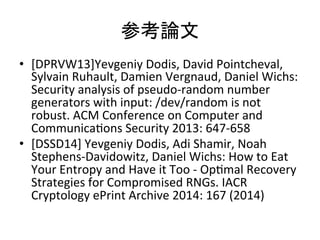 οՓ	
?? [DPRVW13]Yevgeniy	
 ?Dodis,	
 ?David	
 ?Pointcheval,	
 ?
Sylvain	
 ?Ruhault,	
 ?Damien	
 ?Vergnaud,	
 ?Daniel	
 ?Wichs:	
 ?
Security	
 ?analysis	
 ?of	
 ?pseudo-?\random	
 ?number	
 ?
generators	
 ?with	
 ?input:	
 ?/dev/random	
 ?is	
 ?not	
 ?
robust.	
 ?ACM	
 ?Conference	
 ?on	
 ?Computer	
 ?and	
 ?
CommunicaTons	
 ?Security	
 ?2013:	
 ?647-?\658	
 ?
?? [DSSD14]	
 ?Yevgeniy	
 ?Dodis,	
 ?Adi	
 ?Shamir,	
 ?Noah	
 ?
Stephens-?\Davidowitz,	
 ?Daniel	
 ?Wichs:	
 ?How	
 ?to	
 ?Eat	
 ?
Your	
 ?Entropy	
 ?and	
 ?Have	
 ?it	
 ?Too	
 ?-?\	
 ?OpTmal	
 ?Recovery	
 ?
Strategies	
 ?for	
 ?Compromised	
 ?RNGs.	
 ?IACR	
 ?
Cryptology	
 ?ePrint	
 ?Archive	
 ?2014:	
 ?167	
 ?(2014)	
 ?
 