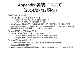 Appendix:gװˤĤ	
 ?
2014/07/12F)	
?? /dev/random(Linux)	
 ?
C? 	
 ?ȥԩ`ש`όg|Ĥ1	
 ?
?? 4096ӥåȤΥȥԩ`ש`1ש`룩	
 ?
?? 1024ӥåȤڲש`뤬2(ש`)	
 ?
C? /dev/randomש`Υȥԩ`ʮ֤ǤʤȤå롣	
 ?
C? /dev/urandomש`Υȥԩ`ʮ֤ǤʤȤש`
äƔM򷵤Ĥޤꡢåե`	
 ?
?? Yarrow-?\160(FreeBSD/Mac	
 ?OS	
 ?X)	
 ?
C? 	
 ?ȥԩ`ש`2åե`	
 ?
?? Fast	
 ?pool	
 ?Cl˥ꥷ`ɿ?ȥԩ`C|ϵͤ	
 ?
?? Slow	
 ?poolCl˥ꥷ`ɲ?ȥԩ`C|ϸߤ	
 ?
?? Fortuna(Windows	
 ?8飿)	
 ?
C? ȥԩ`ש`32åե`һYarrow٩`	
 ?
C? InjecTonĤԤ	
 ?
C? Premature	
 ?NextĤ،ߜgߣȥԩ`ש`Υ`餬ڣ	
 ?
 