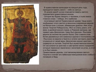 В православном календаре на каждый день года,
приходится память какого – либо из святых.
В начале мая(6 числа) отмечается память святого
покровителя православных воинов.
Сегодня мы будем говорить о человеке, в чьем имени
главное слово – победа. Это наиболее
почитаемый святой Православной церкви. Чаще всего
изображают этого святого в воинском снаряжении верхом
на белом коне с копьем, убивающим дракона .Имя этого
воина- Георгий Победоносец. Жил он очень давно, в III
веке, в далёкой южной стране, в Римской империи, где
правил царь Диоклетиан. Царь был язычник. Язычники
верили во множество разных богов. Они ставили этим
богам деревянных или каменных идолов и поклонялись им.
Язычники не верили в Христа и хотели заставить христиан
отказаться от своей веры. Диоклетиан казнил христиан,
подвергал их пыткам. Георгий был мужественным воином.
Он заступался за христиан и сам принял много страданий,
которые переносил героически с молитвой на устах, в итоге
и он был казнен.
Православная церковь, чтит великомученика святого
Георгия и считает его небесным помощником всех слабых и
попавших в беду.
 