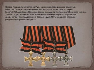 Святой Георгий почитается на Руси как покровитель русского воинства..
В России была установлена воинская награда в честь святого – крест
Георгия Победоносца . Во время войны в армии служились молебны пред иконам
святого о даровании победы. Иконки святого Георгия распространялись
среди солдат для поддержания боевого духа. Отличившимся рядовым
раздавали георгиевские кресты.
 