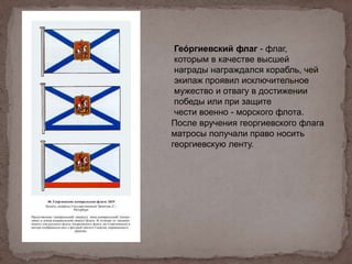 Гео́ ргиевский флаг - флаг,
которым в качестве высшей
награды награждался корабль, чей
экипаж проявил исключительное
мужество и отвагу в достижении
победы или при защите
чести военно - морского флота.
После вручения георгиевского флага
матросы получали право носить
георгиевскую ленту.
 