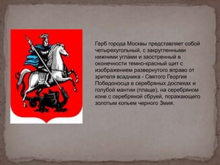 .
Герб города Москвы представляет собой
четырехугольный, с закругленными
нижними углами и заостренный в
оконечности темно-красный щит с
изображением развернутого вправо от
зрителя всадника - Святого Георгия
Победоносца в серебряных доспехах и
голубой мантии (плаще), на серебряном
коне с серебряной сбруей, поражающего
золотым копьем черного Змия.
 
