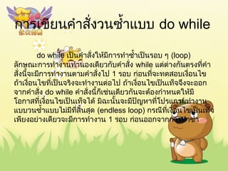 กำรเขียนคำำสั่งวนซำ้ำแบบ do while
do while เป็นคำำสั่งให้มีกำรทำำซำ้ำเป็นรอบ ๆ (loop)
ลักษณะกำรทำำงำนทำำนองเดียวกับคำำสั่ง while แต่ต่ำงกันตรงที่คำำ
สั่งนี้จะมีกำรทำำงำนตำมคำำสั่งไป 1 รอบ ก่อนที่จะทดสอบเงื่อนไข
ถ้ำเงื่อนไขที่เป็นจริงจะทำำงำนต่อไป ถ้ำเงื่อนไขเป็นเท็จจึงจะออก
จำกคำำสั่ง do while คำำสั่งนี้ก็เช่นเดียวกันจะต้องกำำหนดให้มี
โอกำสที่เงื่อนไขเป็นเท็จได้ มิฉะนั้นจะมีปัญหำที่โปรแกรมทำำงำน
แบบวนซำ้ำแบบไม่มีที่สิ้นสุด (endless loop) กรณีที่เงื่อนไขเป็นเท็จ
เพียงอย่ำงเดียวจะมีกำรทำำงำน 1 รอบ ก่อนออกจำกกำรทำำซำ้ำ
 