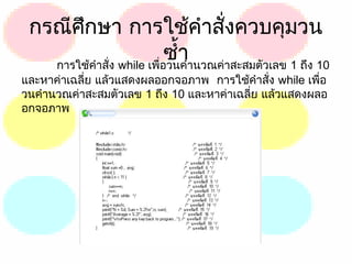 กรณีศึกษา การใช้คำาสั่งควบคุมวน
ซำ้า การใช้คำาสั่ง while เพื่อวนคำานวณค่าสะสมตัวเลข 1 ถึง 10
และหาค่าเฉลี่ย แล้วแสดงผลออกจอภาพการใช้คำาสั่ง while เพื่อ
วนคำานวณค่าสะสมตัวเลข 1 ถึง 10 และหาค่าเฉลี่ย แล้วแสดงผลอ
อกจอภาพ
 