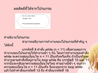 ผลลัพธ์ที่ได้จากโปรแกรม
คำาอธิบายโปรแกรม
   สามารถอธิบายการทำางานของโปรแกรมที่สำาคัญ ๆ
ได้ดังนี้
   บรรทัดที่ 8 คำาสั่ง while (n < 11) เพื่อควบคุมการ
ทำางานของโปรแกรมให้ทำางานซำ้า ๆ กัน โดยการทำางานของคำาสั่ง
while จะตรวจสอบเงื่อนไข n < 11 เป็นจริงหรือเท็จ ถ้าเป็นจริงจะ
ทำางานตามคำาสั่งที่อยู่ภายใน loop while คือ บรรทัดที่ 10 และ 11
จากนั้นจะกลับมาตรวจสอบเงื่อนไขใหม่ ทำาอย่างนี้ซำ้า ๆ จนกว่า
ตรวจสอบเงื่อนไข n < 11 เป็นเท็จ จึงจะออกจาก loop while
แล้วไปทำาคำาสั่งบรรทัดที่ 13 ถึง คำาสั่งบรรทัดที่ 18
 