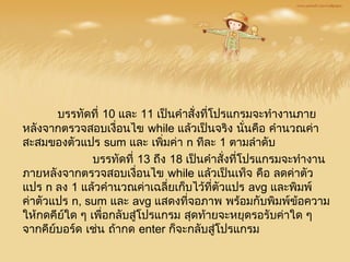 บรรทัดที่ 10 และ 11 เป็นคำาสั่งที่โปรแกรมจะทำางานภาย
หลังจากตรวจสอบเงื่อนไข while แล้วเป็นจริง นั่นคือ คำานวณค่า
สะสมของตัวแปร sum และ เพิ่มค่า n ทีละ 1 ตามลำาดับ
    บรรทัดที่ 13 ถึง 18 เป็นคำาสั่งที่โปรแกรมจะทำางาน
ภายหลังจากตรวจสอบเงื่อนไข while แล้วเป็นเท็จ คือ ลดค่าตัว
แปร n ลง 1 แล้วคำานวณค่าเฉลี่ยเก็บไว้ที่ตัวแปร avg และพิมพ์
ค่าตัวแปร n, sum และ avg แสดงที่จอภาพ พร้อมกับพิมพ์ข้อความ
ให้กดคีย์ใด ๆ เพื่อกลับสู่โปรแกรม สุดท้ายจะหยุดรอรับค่าใด ๆ
จากคีย์บอร์ด เช่น ถ้ากด enter ก็จะกลับสู่โปรแกรม
 