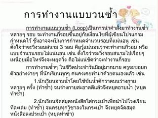 การทำางานแบบวนซำ้า
การทำางานแบบวนซำ้า (Loop)เป็นการนำาคำาสั่งมาทำางานซำ้า
หลายๆ รอบ จะทำางานกี่รอบขึ้นอยู่กับเงื่อนไขที่ผู้เขียนโปรแกรม
กำาหนดไว้ ซึ่งอาจจะเป็นการกำาหนดจำานวนรอบที่แน่นอน เช่น
ตั้งใจว่าจะวิ่งรอบสนาม 3 รอบ คือรู้แน่นอนว่าจะทำางานกี่รอบ หรือ
แบบจำานวนรอบไม่แน่นอน เช่น ตั้งใจว่าจะวิ่งรอบสนามไปเรื่อยๆ
เหนื่อยเมื่อไหร่จึงจะหยุดวิ่ง คือไม่แน่ชัดว่าจะทำางานกี่รอบ
การทำางานซำ้าๆ ในชีวิตประจำาวันมีอยู่มากมาย ครูจะขอยก
ตัวอย่างง่ายๆ ที่นักเรียนทุกๆ คนคงเคยทำามาด้วยตนเองแล้ว เช่น
1.นักเรียนอาบนำ้าโดยใช้ขันนำ้าตักราดบนร่างกาย
หลายๆ ครั้ง (ทำาซำ้า) จนร่างกายสะอาดดีแล้วจึงหยุดอาบนำ้า (หยุด
ทำาซำ้า)
2.นักเรียนจัดสมุดหนังสือใส่กระเป๋าเพื่อนำาไปโรงเรียน
ทีละเล่ม (ทำาซำ้า) จนครบทุกวิชาลงในกระเป๋า จึงหยุดจัดสมุด
หนังสือลงประเป๋า (หยุดทำาซำ้า)
 
