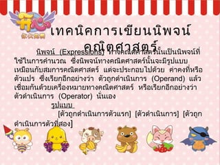 เทคนิคการเขียนนิพจน์
คณิตศาสตร์นิพจน์ (Expressions) ทางคณิตศาสตร์นั้นเป็นนิพจน์ที่
ใช้ในการคำานวณ ซึ่งนิพจน์ทางคณิตศาสตร์นั้นจะมีรูปแบบ
 เหมือนกับสมการคณิตศาสตร์ แต่จะประกอบไปด้วย ค่าคงที่หรือ
  ตัวแปร ซึ่งเรียกอีกอย่างว่า ตัวถูกดำาเนินการ (Operand) แล้ว
 เชื่อมกันด้วยเครื่องหมายทางคณิตศาสตร์ หรือเรียกอีกอย่างว่า
ตัวดำาเนินการ (Operator) นั่นเอง
 รูปแบบ
 [ตัวถูกดำาเนินการตัวแรก] [ตัวดำาเนินการ] [ตัวถูก
ดำาเนินการตัวที่สอง]
 