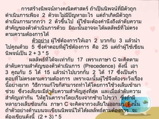 การสร้างนิพจน์ทางคณิตศาสตร์ ถ้าเป็นนิพจน์ที่มีตัวถูก
ดำาเนินการเพียง 2 ตัวจะไม่มีปัญหาอะไร แต่ถ้าเกิดมีตัวถูก
ดำาเนินการมากกว่า 2 ตัวขึ้นไป ผู้ใช้จะต้องคำานึงถึงลำาดับความ
สำาคัญของตัวดำาเนินการด้วย มิฉะนั้นอาจจะได้ผลลัพธ์ที่ไม่ตรง
ตามความต้องการได้
 ตัวอย่าง ผู้ใช้ต้องการให้เอา 2 บวกกับ 3แล้วนำา
ไปคูณด้วย 5  ซึ่งคำาตอบที่ผู้ใช้ต้องการ คือ 25แต่ถ้าผู้ใช้เขียน
นิพจน์เป็น 2+3*5
 ผลลัพธ์ที่ได้จะเท่ากับ 17เพราะภาษา Cจะคิดตาม
ลำาดับความสำาคัญของตัวดำาเนินการ (Precedence)  ดังนี้ เอา
3 คูณกับ 5 ได้ 15 แล้วนำาไปบวกกับ 2 ได้ 17ซึ่งเป็นคำา
ตอบที่ไม่ตรงตามความต้องการ เพราะฉะนั้นผู้ใช้จึงต้องระวังเรื่อง
นี้อย่างมาก วิธีการแก้ไขก็สามารถทำาได้โดยการใช้วงเล็บเข้ามา
 ช่วย ซึ่งวงเล็บจะมีลำาดับความสำาคัญสูงที่สุด และเมื่อลำาดับความ
 สำาคัญเท่ากัน ให้ดูในตารางโดยเรียงจากซ้ายไปขวา ซึ่งถ้ามี
หลายวงเล็บซ้อนกัน ภาษา C จะคิดจากวงเล็บในออกมา ดังนั้น
ถ้าตัวอย่างด้านบนจะเขียนนิพจน์ให้ได้ผลลัพธ์ตามต้องการ จะ
ต้องเขียนดังนี้ (2+3)*5
 