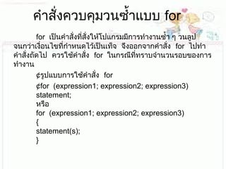 คำาสั่งควบคุมวนซำ้าแบบ for
 forเป็นคำาสั่งที่สั่งให้โปแกรมมีการทำางานซำ้า ๆ วนลูป
 จนกว่าเงื่อนไขที่กำาหนดไว้เป็นเท็จ จึงออกจากคำาสั่ง forไปทำา
 คำาสั่งถัดไป ควรใช้คำาสั่ง forในกรณีที่ทราบจำานวนรอบของการ
ทำางาน
¢ รูปแบบการใช้คำาสั่ง for
¢for(expression1;expression2;expression3)
statement;
หรือ
for(expression1;expression2;expression3)
{
statement(s);
}
 