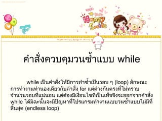 คำำสั่งควบคุมวนซำ้ำแบบ while
while เป็นคำำสั่งให้มีกำรทำำซำ้ำเป็นรอบ ๆ (loop) ลักษณะ
กำรทำำงำนทำำนองเดียวกับคำำสั่ง for แต่ต่ำงกันตรงที่ไม่ทรำบ
จำำนวนรอบที่แน่นอน แต่ต้องมีเงื่อนไขที่เป็นเท็จจึงจะออกจำกคำำสั่ง
while ได้มิฉะนั้นจะมีปัญหำที่โปรแกรมทำำงำนแบบวนซำ้ำแบบไม่มีที่
สิ้นสุด (endless loop)
 