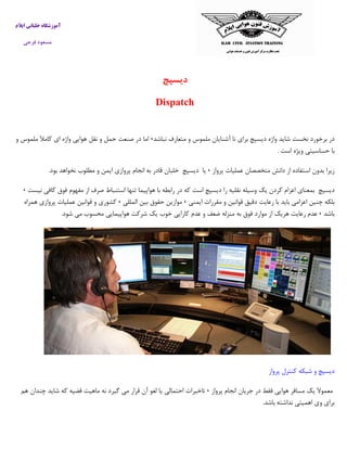 ‫ایالم‬ ‫خلبانی‬ ‫آموزشگاه‬
‫فرجی‬ ‫مسعود‬
‫دیسپچ‬
Dispatch
‫آشنا‬ ‫نا‬ ‫براي‬ ‫ديسپچ‬ ‫واژه‬ ‫شايد‬ ‫نخست‬ ‫برخورد‬ ‫در‬‫نباشد‬ ‫متعارف‬ ‫و‬ ‫ملموس‬ ‫يان‬٬‫اما‬‫در‬‫صنعت‬‫حمل‬‫و‬‫نقل‬‫هوايي‬‫واژه‬‫اي‬‫كامآل‬‫ملموس‬‫و‬
‫با‬‫حساسيتي‬‫ويژه‬‫است‬.
‫پرواز‬ ‫عمليات‬ ‫متخصصان‬ ‫دانش‬ ‫از‬ ‫استفاده‬ ‫بدون‬ ‫زيرا‬٬‫يا‬‫ديسپچ‬‫خلبان‬‫قادر‬‫به‬‫انجام‬‫پروازي‬‫ايمن‬‫و‬‫مطلوب‬‫نخواهد‬‫بود‬.
‫ديسپچ‬‫بمعناي‬‫اعزام‬‫كردن‬‫يك‬‫وسيله‬‫نقليه‬‫را‬‫ديس‬‫پچ‬‫است‬‫كه‬‫در‬‫رابطه‬‫با‬‫هواپيما‬‫تنها‬‫استنباط‬‫صرف‬‫از‬‫مفهوم‬‫فوق‬‫كافي‬‫ن‬‫يست‬٬
‫بلكه‬‫چنين‬‫اعزامي‬‫بايد‬‫با‬‫ر‬‫ايمني‬ ‫مقررات‬ ‫و‬ ‫قوانين‬ ‫دقيق‬ ‫عايت‬٬‫موازين‬‫حقوق‬‫بين‬‫المللي‬٬‫كشوري‬‫و‬‫قوانين‬‫عمليات‬‫پروازي‬‫همراه‬
‫باشد‬٬‫عدم‬‫رعايت‬‫هريك‬‫از‬‫موارد‬‫فوق‬‫به‬‫منزله‬‫ضعف‬‫و‬‫عدم‬‫كارايي‬‫خوب‬‫يك‬‫شركت‬‫هواپيمايي‬‫محسوب‬‫مي‬‫شود‬.
‫پرواز‬ ‫كنترل‬ ‫شبكه‬ ‫و‬ ‫ديسپچ‬
‫پرواز‬ ‫انجام‬ ‫جريان‬ ‫در‬ ‫فقط‬ ‫هوايي‬ ‫مسافر‬ ‫يك‬ ‫معموآل‬٬‫تاخيرات‬‫احتمالي‬‫يا‬‫لغو‬‫آن‬‫قرار‬‫مي‬‫گيرد‬‫نه‬‫ماهيت‬‫قضيه‬‫كه‬‫شايد‬‫چندان‬‫هم‬
‫براي‬‫وي‬‫اهميتي‬‫نداشته‬‫باشد‬.
 
