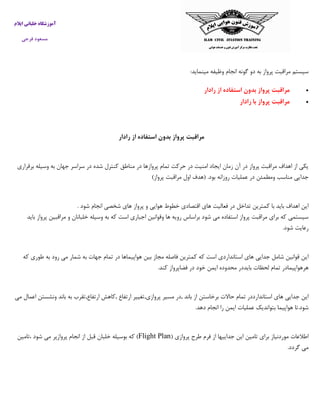 ‫ایالم‬ ‫خلبانی‬ ‫آموزشگاه‬
‫فرجی‬ ‫مسعود‬
‫م‬ ‫وظيفه‬ ‫انجام‬ ‫گونه‬ ‫دو‬ ‫به‬ ‫پرواز‬ ‫مراقبت‬ ‫سيستم‬:‫ينمايد‬
‫رادار‬ ‫از‬ ‫استفاده‬ ‫بدون‬ ‫پرواز‬ ‫مراقبت‬
‫رادار‬ ‫با‬ ‫پرواز‬ ‫مراقبت‬
‫رادار‬ ‫از‬ ‫استفاده‬ ‫بدون‬ ‫پرواز‬ ‫مراقبت‬
‫برقراري‬ ‫وسيله‬ ‫به‬ ‫جهان‬ ‫سراسر‬ ‫در‬ ‫شده‬ ‫كنترل‬ ‫مناطق‬ ‫در‬ ‫پروازها‬ ‫تمام‬ ‫حركت‬ ‫در‬ ‫امنيت‬ ‫ايجاد‬ ‫زمان‬ ‫آن‬ ‫در‬ ‫پرواز‬ ‫مراقبت‬ ‫اهداف‬ ‫از‬ ‫يكي‬
‫روزا‬ ‫عمليات‬ ‫در‬ ‫ومطمئن‬ ‫مناسب‬ ‫جدايي‬)‫پرواز‬ ‫مراقبت‬ ‫اول‬ ‫(هدف‬ .‫بود‬ ‫نه‬
. ‫شود‬ ‫انجام‬ ‫شخصي‬ ‫هاي‬ ‫پرواز‬ ‫و‬ ‫هوايي‬ ‫خطوط‬ ‫اقتصادي‬ ‫هاي‬ ‫فعاليت‬ ‫در‬ ‫تداخل‬ ‫كمترين‬ ‫با‬ ‫بايد‬ ‫اهداف‬ ‫اين‬
‫بايد‬ ‫پرواز‬ ‫مراقبين‬ ‫و‬ ‫خلبانان‬ ‫وسيله‬ ‫به‬ ‫كه‬ ‫است‬ ‫اجباري‬ ‫وقوانين‬ ‫ها‬ ‫رويه‬ ‫براساس‬ ‫شود‬ ‫مي‬ ‫استفاده‬ ‫پرواز‬ ‫مراقبت‬ ‫براي‬ ‫كه‬ ‫سيستمي‬
.‫شود‬ ‫رعايت‬
‫ا‬‫كه‬ ‫طوري‬ ‫به‬ ‫رود‬ ‫مي‬ ‫شمار‬ ‫به‬ ‫جهات‬ ‫تمام‬ ‫در‬ ‫هواپيماها‬ ‫بين‬ ‫مجاز‬ ‫فاصله‬ ‫كمترين‬ ‫كه‬ ‫است‬ ‫استانداردي‬ ‫هاي‬ ‫جدايي‬ ‫شامل‬ ‫قوانين‬ ‫ين‬
.‫كند‬ ‫فضاپرواز‬ ‫در‬ ‫خود‬ ‫ايمن‬ ‫محدوده‬ ‫بايددر‬ ‫لحظات‬ ‫تمام‬ ‫هرهواپيمادر‬
‫ارت‬ ‫پروازي,تغيير‬ ‫مسير‬ ‫,در‬ ‫باند‬ ‫از‬ ‫برخاستن‬ ‫حاالت‬ ‫تمام‬ ‫استاندارددر‬ ‫هاي‬ ‫جدايي‬ ‫اين‬‫مي‬ ‫اعمال‬ ‫ونشستن‬ ‫باند‬ ‫به‬ ‫ارتفاع,تقرب‬ ‫,كاهش‬ ‫فاع‬
.‫دهد‬ ‫انجام‬ ‫را‬ ‫ايمن‬ ‫عمليات‬ ‫بتوانديك‬ ‫هواپيما‬ ‫شود.تا‬
( ‫پروازي‬ ‫طرح‬ ‫فرم‬ ‫از‬ ‫جداييها‬ ‫اين‬ ‫تامين‬ ‫براي‬ ‫موردنياز‬ ‫اطالعات‬Flight Plan‫،تامين‬ ‫شود‬ ‫مي‬ ‫پروازپر‬ ‫انجام‬ ‫از‬ ‫قبل‬ ‫خلبان‬ ‫بوسيله‬ ‫كه‬ )
.‫گردد‬ ‫مي‬
 