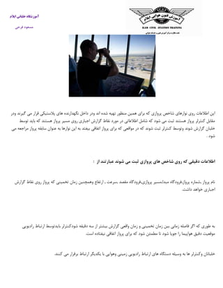 ‫ایالم‬ ‫خلبانی‬ ‫آموزشگاه‬
‫فرجی‬ ‫مسعود‬
‫نوارهاي‬ ‫روي‬ ‫اطالعات‬ ‫اين‬‫ودر‬ ‫گيرند‬ ‫مي‬ ‫قرار‬ ‫پالستيكي‬ ‫هاي‬ ‫نگهدارنده‬ ‫داخل‬ ‫ودر‬ ‫اند‬ ‫شده‬ ‫تهيه‬ ‫منظور‬ ‫همين‬ ‫براي‬ ‫كه‬ ‫پروازي‬ ‫شاخص‬
‫توسط‬ ‫بايد‬ ‫كه‬ ‫هستند‬ ‫پرواز‬ ‫مسير‬ ‫روي‬ ‫اجباري‬ ‫گزارش‬ ‫نقاط‬ ‫مورد‬ ‫در‬ ‫اطالعاتي‬ ‫شامل‬ ‫كه‬ ‫شود‬ ‫مي‬ ‫ثبت‬ ‫هستند‬ ‫پرواز‬ ‫كنترلر‬ ‫مقابل‬
‫مواق‬ ‫در‬ ‫كه‬ ‫شوند‬ ‫ثبت‬ ‫كنترلر‬ ‫وتوسط‬ ‫شوند‬ ‫گزارش‬ ‫خلبان‬‫مي‬ ‫مراجعه‬ ‫پرواز‬ ‫سابقه‬ ‫عنوان‬ ‫به‬ ‫نوارها‬ ‫اين‬ ‫به‬ ‫بيفتد‬ ‫اتفاقي‬ ‫پرواز‬ ‫براي‬ ‫كه‬ ‫عي‬
. ‫شود‬
‫از‬ ‫عبارتند‬ ‫شوند‬ ‫می‬ ‫ثبت‬ ‫پروازی‬ ‫های‬ ‫شاخص‬ ‫روی‬ ‫که‬ ‫دقیقی‬ ‫اطالعات‬:
‫نقا‬ ‫روي‬ ‫پرواز‬ ‫كه‬ ‫تخميني‬ ‫زمان‬ ‫وهمچنين‬ ‫ارتفاع‬ , ‫,سرعت‬ ‫مقصد‬ ‫پروازي,فرودگاه‬ ‫مبدا,مسير‬ ‫پرواز,فرودگاه‬ ‫,شماره‬ ‫پرواز‬ ‫نام‬‫گزارش‬ ‫ط‬
.‫داشت‬ ‫خواهد‬ ‫اجباري‬
‫راديويي‬ ‫ارتباط‬ ‫بايدتوسط‬ ‫شودكنترلر‬ ‫دقيقه‬ ‫سه‬ ‫از‬ ‫بيشتر‬ ‫گزارش‬ ‫واقعي‬ ‫زمان‬ ‫و‬ ‫تخميني‬ ‫زمان‬ ‫بين‬ ‫زماني‬ ‫فاصله‬ ‫اگر‬ ‫كه‬ ‫طوري‬ ‫به‬
.‫است‬ ‫نيفتاده‬ ‫اتفاقي‬ ‫پرواز‬ ‫براي‬ ‫كه‬ ‫شود‬ ‫مطمئن‬ ‫تا‬ ‫شود‬ ‫جويا‬ ‫را‬ ‫هواپيما‬ ‫دقيق‬ ‫موقعيت‬
‫دستگا‬ ‫وسيله‬ ‫به‬ ‫ها‬ ‫وكنترلر‬ ‫خلبانان‬.‫كنند‬ ‫مي‬ ‫برقرار‬ ‫ارتباط‬ ‫يكديگر‬ ‫با‬ ‫وهوايي‬ ‫زميني‬ ‫راديويي‬ ‫ارتباط‬ ‫هاي‬ ‫ه‬
 