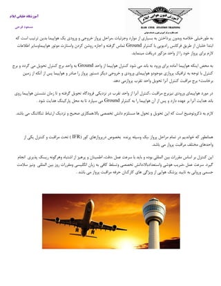 ‫ایالم‬ ‫خلبانی‬ ‫آموزشگاه‬
‫فرجی‬ ‫مسعود‬
‫كه‬ ‫است‬ ‫ترتيب‬ ‫بدين‬ ‫هواپيما‬ ‫يك‬ ‫ورودي‬ ‫و‬ ‫خروجي‬ ‫پرواز‬ ‫،مراحل‬ ‫وجزئيات‬ ‫موارد‬ ‫از‬ ‫بسياري‬ ‫به‬ ‫پرداختن‬ ‫وبدون‬ ‫خالصه‬ ‫طورخيلي‬ ‫به‬
‫كنترلر‬ ‫با‬ ‫راديويي‬ ‫فركانس‬ ‫طريق‬ ‫از‬ ‫خلبان‬ ‫ابتدا‬Ground‫مو‬ ‫واستارت‬ ‫كردن‬ ‫روشن‬ ‫اجازه‬ ‫و‬ ‫گرفته‬ ‫تماس‬‫اطالعات‬ ‫هواپيماوساير‬ ‫تور‬
.‫مينمايد‬ ‫دريافت‬ ‫مزكور‬ ‫واحد‬ ‫از‬ ‫را‬ ‫خود‬ ‫پرواز‬ ‫براي‬ ‫الزم‬
‫واحد‬ ‫از‬ ‫هواپيما‬ ‫كنترل‬ ‫شود‬ ‫مي‬ ‫باند‬ ‫به‬ ‫ورود‬ ‫براي‬ ‫آماده‬ ‫هواپيما‬ ‫اينكه‬ ‫محض‬ ‫به‬Ground‫برج‬ ‫و‬ ‫گردد‬ ‫مي‬ ‫تحويل‬ ‫كنترل‬ ‫برج‬ ‫واحد‬ ‫به‬
‫خروج‬ ‫و‬ ‫ورودي‬ ‫هواپيماي‬ ‫موجودو‬ ‫پروازي‬ ‫ترافيك‬ ‫به‬ ‫توجه‬ ‫با‬ ‫كنترل‬‫زمين‬ ‫از‬ ‫آنكه‬ ‫از‬ ‫پس‬ ‫هواپيما‬ ‫و‬ ‫صادر‬ ‫را‬ ‫پرواز‬ ‫دستور‬ ‫ديگر‬ ‫ي‬
‫برخاست‬٬‫برج‬‫مراقبت‬‫كنترل‬‫آنرا‬‫تحويل‬‫واحد‬‫تقرب‬‫پروازمي‬‫دهد‬.
‫روي‬ ‫هواپيما‬ ‫نشستن‬ ‫زمان‬ ‫تا‬ ‫و‬ ‫گرفته‬ ‫تحويل‬ ‫فرودگاه‬ ‫نزديكي‬ ‫در‬ ‫تقرب‬ ‫واحد‬ ‫از‬ ‫آنرا‬ ‫،كنترل‬ ‫مراقبت‬ ‫نيزبرج‬ ‫ورودي‬ ‫هواپيماي‬ ‫مورد‬ ‫در‬
‫عه‬ ‫بر‬ ‫آنرا‬ ‫هدايت‬ ‫باند‬‫كنترلر‬ ‫به‬ ‫را‬ ‫هواپيما‬ ‫آن‬ ‫از‬ ‫پس‬ ‫و‬ ‫دارد‬ ‫ده‬Ground. ‫شود‬ ‫هدايت‬ ‫پاركينگ‬ ‫محل‬ ‫به‬ ‫تا‬ ‫سپارد‬ ‫مي‬
.‫باشد‬ ‫مي‬ ‫تنگاتنگ‬ ‫ارتباط‬ ‫نزديك‬ ‫و‬ ‫صحيح‬ ‫باال،همكاري‬ ‫تخصصي‬ ‫دانش‬ ‫مستلزم‬ ‫ها‬ ‫تحول‬ ‫و‬ ‫تحويل‬ ‫اين‬ ‫كه‬ ‫است‬ ‫ذكروتوضيح‬ ‫به‬ ‫الزم‬
‫پرنده‬ ‫وسيله‬ ‫،يك‬ ‫پرواز‬ ‫مراحل‬ ‫تمام‬ ‫در‬ ‫خوانديم‬ ‫كه‬ ‫همانطور‬‫بخصوص‬‫درپروازهاي‬‫كور‬(IFR‫از‬ ‫يكي‬ ‫كنترل‬ ‫و‬ ‫مراقبت‬ ‫تحت‬ )
.‫باشد‬ ‫مي‬ ‫پرواز‬ ‫مراقبت‬ ‫مختلف‬ ‫واحدهاي‬
‫پذيري‬ ‫ريسك‬ ‫وهرگونه‬ ‫اشتباه‬ ‫از‬ ‫پرهيز‬ ‫و‬ ‫اطمينان‬ ،‫،دقت‬ ‫عمل‬ ‫سرعت‬ ‫با‬ ‫بايد‬ ‫و‬ ‫بوده‬ ‫المللي‬ ‫بين‬ ‫مقررات‬ ‫اساس‬ ‫بر‬ ‫كنترل‬ ‫اين‬‫انجام‬
‫گيرد‬.‫سرعت‬‫عمل‬‫،ضريب‬‫هوشي‬‫واستعدادباال،دانش‬‫تخص‬‫صي‬‫وتسلط‬‫كافي‬‫به‬‫زبان‬‫انگليسي‬‫ومقررات‬‫روز‬‫بين‬‫المللي‬‫وني‬‫ز‬‫سالمت‬
‫جسمي‬‫ورواني‬‫به‬‫تاييد‬‫پزشك‬‫هوايي‬‫از‬‫ويژگي‬‫هاي‬‫كاركنان‬‫حرفه‬‫مراقبت‬‫پرواز‬‫مي‬‫باشد‬.
 