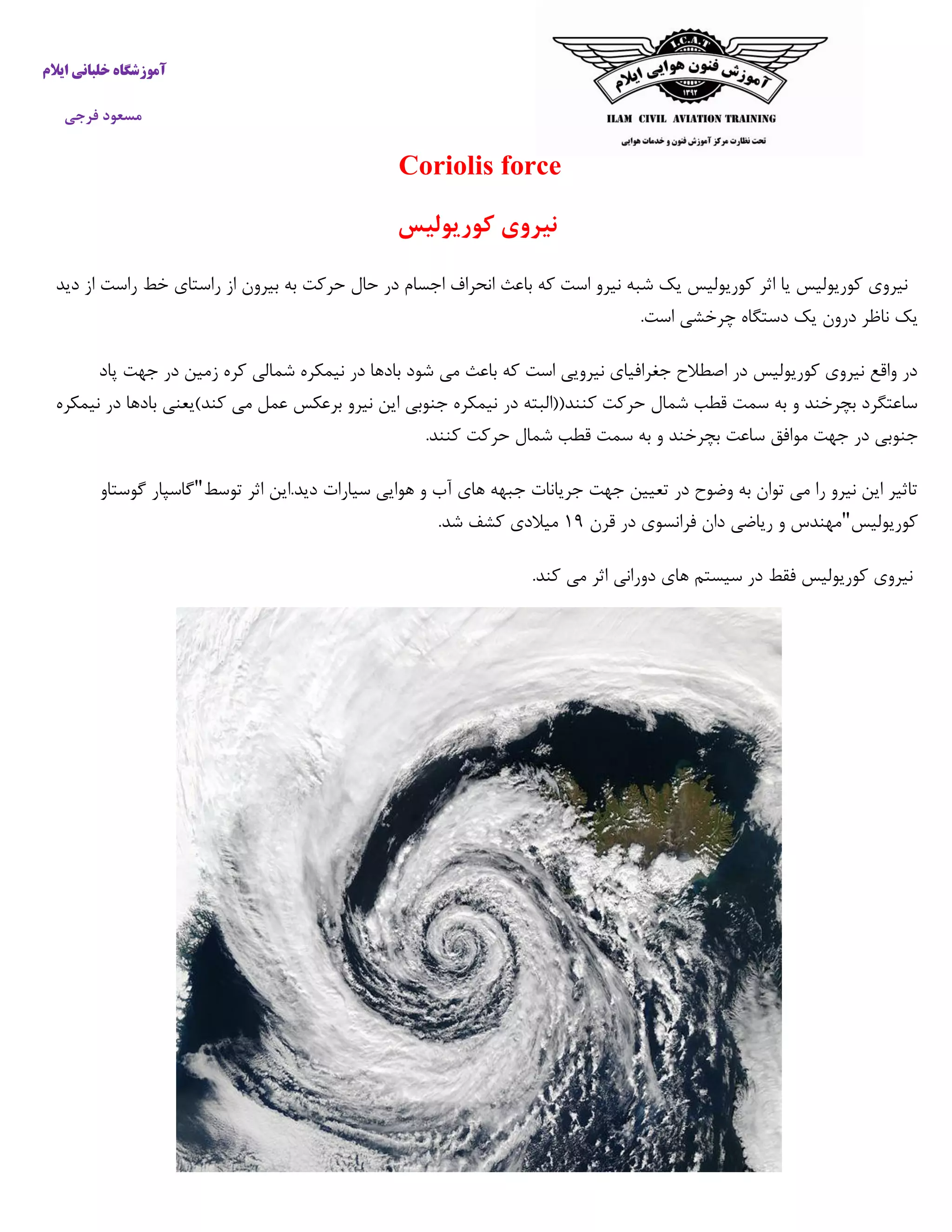 ‫خ‬ ‫آموزشگاه‬‫ایالم‬ ‫لبانی‬
‫فرجی‬ ‫مسعود‬
Coriolis force
‫کوریولیس‬ ‫نیروی‬
‫دید‬ ‫از‬ ‫راست‬ ‫خط‬ ‫راستای‬ ‫از‬ ‫بیرون‬ ‫به‬ ‫حرکت‬ ‫حال‬ ‫در‬ ‫اجسام‬ ‫انحراف‬ ‫باعث‬ ‫که‬ ‫است‬ ‫نیرو‬ ‫شبه‬ ‫یک‬ ‫کوریولیس‬ ‫اثر‬ ‫یا‬ ‫کوریولیس‬ ‫نیروی‬
‫نا‬ ‫یک‬.‫است‬ ‫چرخشی‬ ‫دستگاه‬ ‫یک‬ ‫درون‬ ‫ظر‬
‫پاد‬ ‫جهت‬ ‫در‬ ‫زمین‬ ‫کره‬ ‫شمالی‬ ‫نیمکره‬ ‫در‬ ‫بادها‬ ‫شود‬ ‫می‬ ‫باعث‬ ‫که‬ ‫است‬ ‫نیرویی‬ ‫جغرافیای‬ ‫اصطالح‬ ‫در‬ ‫کوریولیس‬ ‫نیروی‬ ‫واقع‬ ‫در‬
‫نیمکره‬ ‫در‬ ‫بادها‬ ‫کند)یعنی‬ ‫می‬ ‫عمل‬ ‫برعکس‬ ‫نیرو‬ ‫این‬ ‫جنوبی‬ ‫نیمکره‬ ‫در‬ ‫کنند((البته‬ ‫حرکت‬ ‫شمال‬ ‫قطب‬ ‫سمت‬ ‫به‬ ‫و‬ ‫بچرخند‬ ‫ساعتگرد‬
‫جنوب‬.‫کنند‬ ‫حرکت‬ ‫شمال‬ ‫قطب‬ ‫سمت‬ ‫به‬ ‫و‬ ‫بچرخند‬ ‫ساعت‬ ‫موافق‬ ‫جهت‬ ‫در‬ ‫ی‬
‫توسط‬ ‫اثر‬ ‫دید.این‬ ‫سیارات‬ ‫هوایی‬ ‫و‬ ‫آب‬ ‫های‬ ‫جبهه‬ ‫جریانات‬ ‫جهت‬ ‫تعیین‬ ‫در‬ ‫وضوح‬ ‫به‬ ‫توان‬ ‫می‬ ‫را‬ ‫نیرو‬ ‫این‬ ‫تاثیر‬"‫گوستاو‬ ‫گاسپار‬
‫کوریولیس‬"‫قرن‬ ‫در‬ ‫فرانسوی‬ ‫دان‬ ‫ریاضی‬ ‫و‬ ‫مهندس‬۰۰.‫شد‬ ‫کشف‬ ‫میالدی‬
‫سیس‬ ‫در‬ ‫فقط‬ ‫کوریولیس‬ ‫نیروی‬.‫کند‬ ‫می‬ ‫اثر‬ ‫دورانی‬ ‫های‬ ‫تم‬
 
