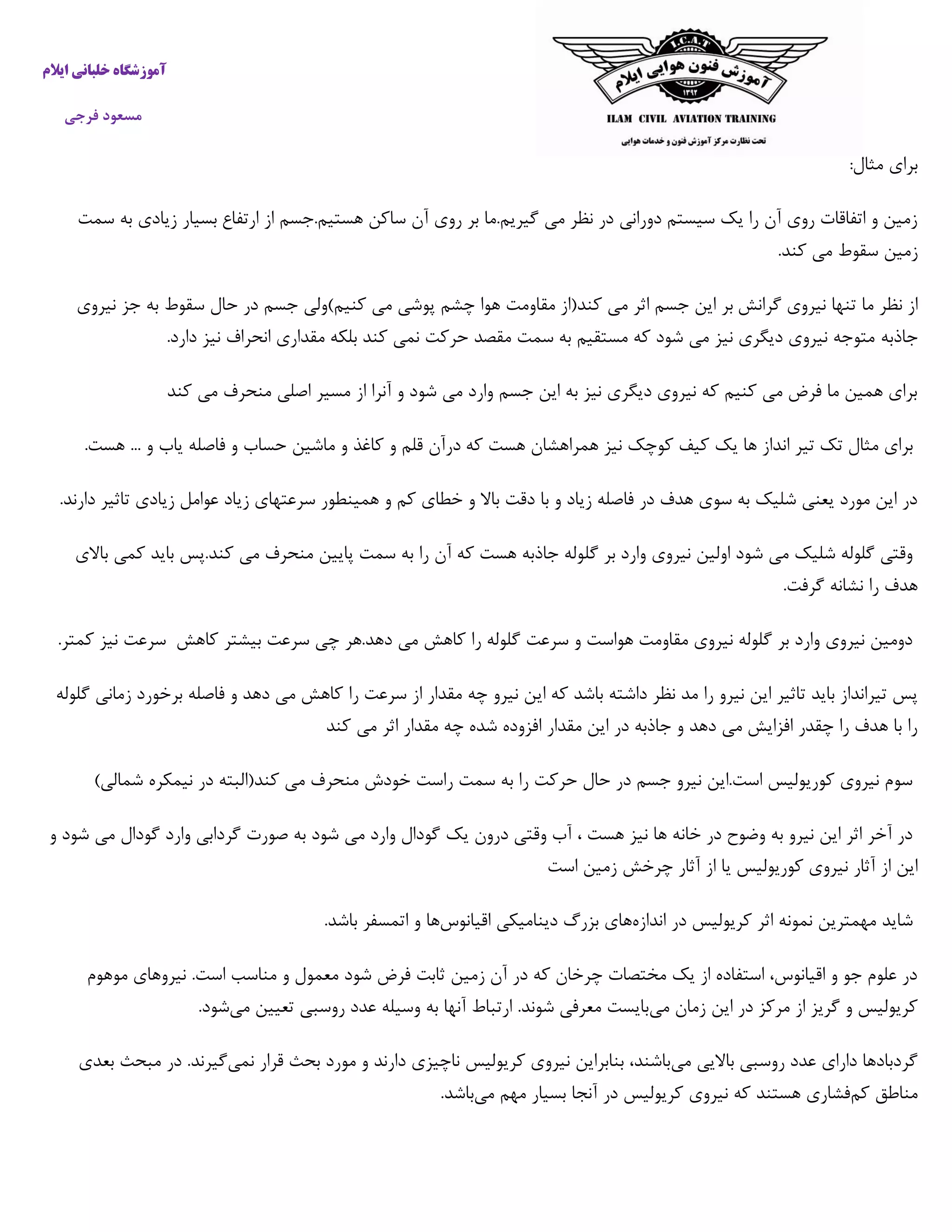 ‫خ‬ ‫آموزشگاه‬‫ایالم‬ ‫لبانی‬
‫فرجی‬ ‫مسعود‬
:‫مثال‬ ‫برای‬
‫ارتفاع‬ ‫از‬ ‫هستیم.جسم‬ ‫ساکن‬ ‫آن‬ ‫روی‬ ‫بر‬ ‫گیریم.ما‬ ‫می‬ ‫نظر‬ ‫در‬ ‫دورانی‬ ‫سیستم‬ ‫یک‬ ‫را‬ ‫آن‬ ‫روی‬ ‫اتفاقات‬ ‫و‬ ‫زمین‬‫بسیار‬‫زیادی‬‫به‬‫سمت‬
‫زمین‬‫سقوط‬‫می‬‫کند‬.
‫گرانش‬ ‫نیروی‬ ‫تنها‬ ‫ما‬ ‫نظر‬ ‫از‬‫بر‬‫این‬‫جسم‬‫اثر‬‫می‬‫کند‬(‫از‬‫مقاومت‬‫هوا‬‫چشم‬‫پوشی‬‫می‬‫کنیم‬)‫ولی‬‫جسم‬‫در‬‫حال‬‫سقوط‬‫به‬‫جز‬‫نیروی‬
‫جاذبه‬.‫دارد‬ ‫نیز‬ ‫انحراف‬ ‫مقداری‬ ‫بلکه‬ ‫کند‬ ‫نمی‬ ‫حرکت‬ ‫مقصد‬ ‫سمت‬ ‫به‬ ‫مستقیم‬ ‫که‬ ‫شود‬ ‫می‬ ‫نیز‬ ‫دیگری‬ ‫نیروی‬ ‫متوجه‬
‫کند‬ ‫می‬ ‫منحرف‬ ‫اصلی‬ ‫مسیر‬ ‫از‬ ‫آنرا‬ ‫و‬ ‫شود‬ ‫می‬ ‫وارد‬ ‫جسم‬ ‫این‬ ‫به‬ ‫نیز‬ ‫دیگری‬ ‫نیروی‬ ‫که‬ ‫کنیم‬ ‫می‬ ‫فرض‬ ‫ما‬ ‫همین‬ ‫برای‬
‫ان‬ ‫تیر‬ ‫تک‬ ‫مثال‬ ‫برای‬‫که‬ ‫هست‬ ‫همراهشان‬ ‫نیز‬ ‫کوچک‬ ‫کیف‬ ‫یک‬ ‫ها‬ ‫داز‬‫درآن‬‫قلم‬‫و‬‫کاغذ‬‫و‬‫ماشین‬‫حساب‬‫و‬‫فاصله‬‫یاب‬‫و‬...‫هست‬.
.‫دارند‬ ‫تاثیر‬ ‫زیادی‬ ‫عوامل‬ ‫زیاد‬ ‫سرعتهای‬ ‫همینطور‬ ‫و‬ ‫کم‬ ‫خطای‬ ‫و‬ ‫باال‬ ‫دقت‬ ‫با‬ ‫و‬ ‫زیاد‬ ‫فاصله‬ ‫در‬ ‫هدف‬ ‫سوی‬ ‫به‬ ‫شلیک‬ ‫یعنی‬ ‫مورد‬ ‫این‬ ‫در‬
‫گل‬ ‫بر‬ ‫وارد‬ ‫نیروی‬ ‫اولین‬ ‫شود‬ ‫می‬ ‫شلیک‬ ‫گلوله‬ ‫وقتی‬‫باالی‬ ‫کمی‬ ‫باید‬ ‫کند.پس‬ ‫می‬ ‫منحرف‬ ‫پایین‬ ‫سمت‬ ‫به‬ ‫را‬ ‫آن‬ ‫که‬ ‫هست‬ ‫جاذبه‬ ‫وله‬
.‫گرفت‬ ‫نشانه‬ ‫را‬ ‫هدف‬
‫کاهش‬ ‫بیشتر‬ ‫سرعت‬ ‫چی‬ ‫دهد.هر‬ ‫می‬ ‫کاهش‬ ‫را‬ ‫گلوله‬ ‫سرعت‬ ‫و‬ ‫هواست‬ ‫مقاومت‬ ‫نیروی‬ ‫گلوله‬ ‫بر‬ ‫وارد‬ ‫نیروی‬ ‫دومین‬‫سرعت‬‫نیز‬‫کمتر‬.
‫ای‬ ‫که‬ ‫باشد‬ ‫داشته‬ ‫نظر‬ ‫مد‬ ‫را‬ ‫نیرو‬ ‫این‬ ‫تاثیر‬ ‫باید‬ ‫تیرانداز‬ ‫پس‬‫گلوله‬ ‫زمانی‬ ‫برخورد‬ ‫فاصله‬ ‫و‬ ‫دهد‬ ‫می‬ ‫کاهش‬ ‫را‬ ‫سرعت‬ ‫از‬ ‫مقدار‬ ‫چه‬ ‫نیرو‬ ‫ن‬
‫کند‬ ‫می‬ ‫اثر‬ ‫مقدار‬ ‫چه‬ ‫شده‬ ‫افزوده‬ ‫مقدار‬ ‫این‬ ‫در‬ ‫جاذبه‬ ‫و‬ ‫دهد‬ ‫می‬ ‫افزایش‬ ‫چقدر‬ ‫را‬ ‫هدف‬ ‫با‬ ‫را‬
‫نیمکره‬ ‫در‬ ‫کند(البته‬ ‫می‬ ‫منحرف‬ ‫خودش‬ ‫راست‬ ‫سمت‬ ‫به‬ ‫را‬ ‫حرکت‬ ‫حال‬ ‫در‬ ‫جسم‬ ‫نیرو‬ ‫است.این‬ ‫کوریولیس‬ ‫نیروی‬ ‫سوم‬)‫شمالی‬
‫و‬ ‫شود‬ ‫می‬ ‫گودال‬ ‫وارد‬ ‫گردابی‬ ‫صورت‬ ‫به‬ ‫شود‬ ‫می‬ ‫وارد‬ ‫گودال‬ ‫یک‬ ‫درون‬ ‫وقتی‬ ‫آب‬ ، ‫هست‬ ‫نیز‬ ‫ها‬ ‫خانه‬ ‫در‬ ‫وضوح‬ ‫به‬ ‫نیرو‬ ‫این‬ ‫اثر‬ ‫آخر‬ ‫در‬
‫است‬ ‫زمین‬ ‫چرخش‬ ‫آثار‬ ‫از‬ ‫یا‬ ‫کوریولیس‬ ‫نیروی‬ ‫آثار‬ ‫از‬ ‫این‬
‫اندازه‬ ‫در‬ ‫کریولیس‬ ‫اثر‬ ‫نمونه‬ ‫مهمترین‬ ‫شاید‬‫اقیانوس‬ ‫دینامیکی‬ ‫بزرگ‬ ‫های‬‫اتمس‬ ‫و‬ ‫ها‬.‫باشد‬ ‫فر‬
‫موهوم‬ ‫نیروهای‬ .‫است‬ ‫مناسب‬ ‫و‬ ‫معمول‬ ‫شود‬ ‫فرض‬ ‫ثابت‬ ‫زمین‬ ‫آن‬ ‫در‬ ‫که‬ ‫چرخان‬ ‫مختصات‬ ‫یک‬ ‫از‬ ‫استفاده‬ ،‫اقیانوس‬ ‫و‬ ‫جو‬ ‫علوم‬ ‫در‬
‫می‬ ‫زمان‬ ‫این‬ ‫در‬ ‫مرکز‬ ‫از‬ ‫گریز‬ ‫و‬ ‫کریولیس‬‫می‬ ‫تعیین‬ ‫روسبی‬ ‫عدد‬ ‫وسیله‬ ‫به‬ ‫آنها‬ ‫ارتباط‬ .‫شوند‬ ‫معرفی‬ ‫بایست‬.‫شود‬
‫می‬ ‫باالیی‬ ‫روسبی‬ ‫عدد‬ ‫دارای‬ ‫گردبادها‬‫نمی‬ ‫قرار‬ ‫بحث‬ ‫مورد‬ ‫و‬ ‫دارند‬ ‫ناچیزی‬ ‫کریولیس‬ ‫نیروی‬ ‫بنابراین‬ ،‫باشند‬‫بعدی‬ ‫مبحث‬ ‫در‬ .‫گیرند‬
‫کم‬ ‫مناطق‬‫می‬ ‫مهم‬ ‫بسیار‬ ‫آنجا‬ ‫در‬ ‫کریولیس‬ ‫نیروی‬ ‫که‬ ‫هستند‬ ‫فشاری‬.‫باشد‬
 