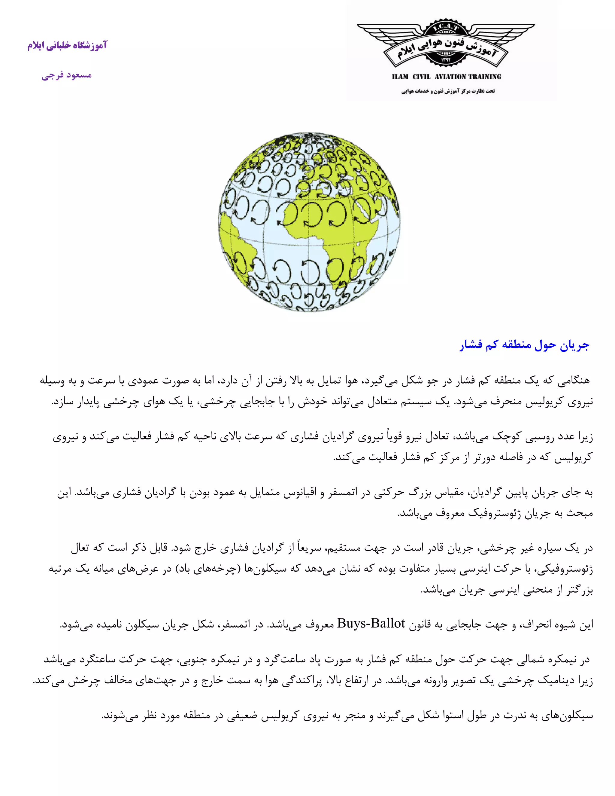 ‫خ‬ ‫آموزشگاه‬‫ایالم‬ ‫لبانی‬
‫فرجی‬ ‫مسعود‬
‫جریان‬‫حول‬‫منطقه‬‫کم‬‫فشا‬‫ر‬
‫می‬ ‫شکل‬ ‫جو‬ ‫در‬ ‫فشار‬ ‫کم‬ ‫منطقه‬ ‫یک‬ ‫که‬ ‫هنگامی‬‫د‬ ‫آن‬ ‫از‬ ‫رفتن‬ ‫باال‬ ‫به‬ ‫تمایل‬ ‫هوا‬ ،‫گیرد‬‫وسیله‬ ‫به‬ ‫و‬ ‫سرعت‬ ‫با‬ ‫عمودی‬ ‫صورت‬ ‫به‬ ‫اما‬ ،‫ارد‬
‫می‬ ‫منحرف‬ ‫کریولیس‬ ‫نیروی‬‫می‬ ‫متعادل‬ ‫سیستم‬ ‫یک‬ .‫شود‬.‫سازد‬ ‫پایدار‬ ‫چرخشی‬ ‫هوای‬ ‫یک‬ ‫یا‬ ،‫چرخشی‬ ‫جابجایی‬ ‫با‬ ‫را‬ ‫خودش‬ ‫تواند‬
‫می‬ ‫کوچک‬ ‫روسبی‬ ‫عدد‬ ‫زیرا‬‫می‬ ‫فعالیت‬ ‫فشار‬ ‫کم‬ ‫ناحیه‬ ‫باالی‬ ‫سرعت‬ ‫که‬ ‫فشاری‬ ‫گرادیان‬ ‫نیروی‬ ً‫ا‬‫قوی‬ ‫نیرو‬ ‫تعادل‬ ،‫باشد‬‫ک‬‫نی‬ ‫و‬ ‫ند‬‫روی‬
‫می‬ ‫فعالیت‬ ‫فشار‬ ‫کم‬ ‫مرکز‬ ‫از‬ ‫دورتر‬ ‫فاصله‬ ‫در‬ ‫که‬ ‫کریولیس‬.‫کند‬
‫می‬ ‫فشاری‬ ‫گرادیان‬ ‫با‬ ‫بودن‬ ‫عمود‬ ‫به‬ ‫متمایل‬ ‫اقیانوس‬ ‫و‬ ‫اتمسفر‬ ‫در‬ ‫حرکتی‬ ‫بزرگ‬ ‫مقیاس‬ ،‫گرادیان‬ ‫پایین‬ ‫جریان‬ ‫جای‬ ‫به‬‫این‬ .‫باشد‬
‫می‬ ‫معروف‬ ‫ژئوستروفیک‬ ‫جریان‬ ‫به‬ ‫مبحث‬.‫باشد‬
‫قا‬ ‫جریان‬ ،‫چرخشی‬ ‫غیر‬ ‫سیاره‬ ‫یک‬ ‫در‬‫تعال‬ ‫که‬ ‫است‬ ‫ذکر‬ ‫قابل‬ .‫شود‬ ‫خارج‬ ‫فشاری‬ ‫گرادیان‬ ‫از‬ ً‫ا‬‫سریع‬ ،‫مستقیم‬ ‫جهت‬ ‫در‬ ‫است‬ ‫در‬
‫می‬ ‫نشان‬ ‫که‬ ‫بوده‬ ‫متفاوت‬ ‫بسیار‬ ‫اینرسی‬ ‫حرکت‬ ‫با‬ ،‫ژئوستروفیکی‬‫سیکلون‬ ‫که‬ ‫دهد‬‫(چرخه‬ ‫ها‬‫عرض‬ ‫در‬ )‫باد‬ ‫های‬‫مرتبه‬ ‫یک‬ ‫میانه‬ ‫های‬
‫می‬ ‫جریان‬ ‫اینرسی‬ ‫منحنی‬ ‫از‬ ‫بزرگتر‬.‫باشد‬
‫شیوه‬ ‫این‬،‫انحراف‬‫و‬‫جهت‬‫ج‬‫اب‬‫قانون‬ ‫به‬ ‫جایی‬Buys-Ballot‫می‬ ‫معروف‬‫می‬ ‫نامیده‬ ‫سیکلون‬ ‫جریان‬ ‫شکل‬ ،‫اتمسفر‬ ‫در‬ .‫باشد‬.‫شود‬
‫ساعت‬ ‫پاد‬ ‫صورت‬ ‫به‬ ‫فشار‬ ‫کم‬ ‫منطقه‬ ‫حول‬ ‫حرکت‬ ‫جهت‬ ‫شمالی‬ ‫نیمکره‬ ‫در‬‫می‬ ‫ساعتگرد‬ ‫حرکت‬ ‫جهت‬ ،‫جنوبی‬ ‫نیمکره‬ ‫در‬ ‫و‬ ‫گرد‬‫باشد‬
‫می‬ ‫وارونه‬ ‫تصویر‬ ‫یک‬ ‫چرخشی‬ ‫دینامیک‬ ‫زیرا‬‫پرا‬ ،‫باال‬ ‫ارتفاع‬ ‫در‬ .‫باشد‬‫جهت‬ ‫در‬ ‫و‬ ‫خارج‬ ‫سمت‬ ‫به‬ ‫هوا‬ ‫کندگی‬‫می‬ ‫چرخش‬ ‫مخالف‬ ‫های‬.‫کند‬
‫سیکلون‬‫می‬ ‫شکل‬ ‫استوا‬ ‫طول‬ ‫در‬ ‫ندرت‬ ‫به‬ ‫های‬‫می‬ ‫نظر‬ ‫مورد‬ ‫منطقه‬ ‫در‬ ‫ضعیفی‬ ‫کریولیس‬ ‫نیروی‬ ‫به‬ ‫منجر‬ ‫و‬ ‫گیرند‬.‫شوند‬
 