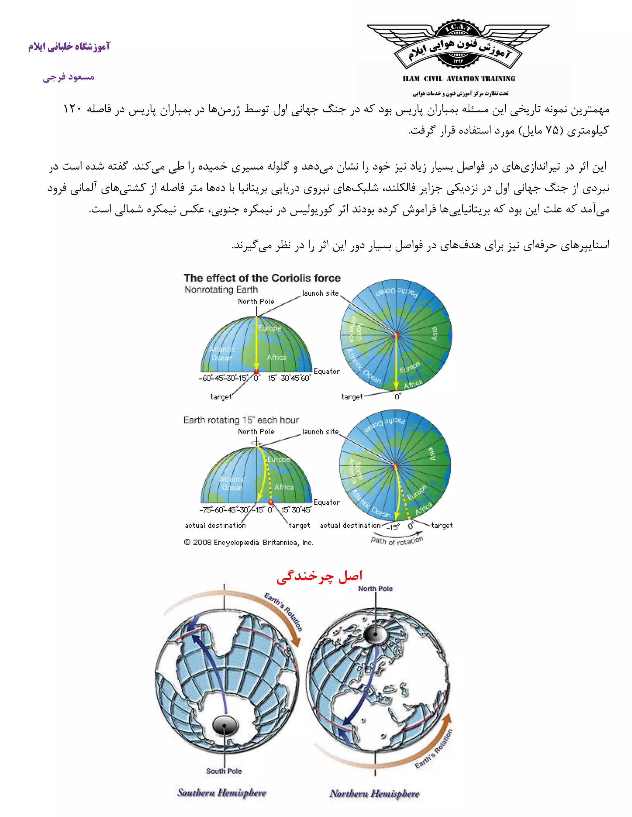 ‫خ‬ ‫آموزشگاه‬‫ایالم‬ ‫لبانی‬
‫فرجی‬ ‫مسعود‬
‫نمونه‬ ‫مهمترین‬‫تاریخی‬‫این‬‫مسئله‬‫بمباران‬‫پاریس‬‫بود‬‫که‬‫در‬‫جنگ‬‫جهانی‬‫اول‬‫توسط‬‫ژرمن‬‫فاصله‬ ‫در‬ ‫پاریس‬ ‫بمباران‬ ‫در‬ ‫ها‬۰۰۵
( ‫کیلومتری‬۱۰.‫گرفت‬ ‫قرار‬ ‫استفاده‬ ‫مورد‬ )‫مایل‬
‫تیراندازی‬ ‫در‬ ‫اثر‬ ‫این‬‫می‬ ‫نشان‬ ‫را‬ ‫خود‬ ‫نیز‬ ‫زیاد‬ ‫بسیار‬ ‫فواصل‬ ‫در‬ ‫های‬‫ط‬ ‫را‬ ‫خمیده‬ ‫مسیری‬ ‫گلوله‬ ‫و‬ ‫دهد‬‫می‬ ‫ی‬‫در‬ ‫است‬ ‫شده‬ ‫گفته‬ .‫کند‬
‫شلیک‬ ،‫فالکلند‬ ‫جزایر‬ ‫نزدیکی‬ ‫در‬ ‫اول‬ ‫جهانی‬ ‫جنگ‬ ‫از‬ ‫نبردی‬‫ده‬ ‫با‬ ‫بریتانیا‬ ‫دریایی‬ ‫نیروی‬ ‫های‬‫کشتی‬ ‫از‬ ‫فاصله‬ ‫متر‬ ‫ها‬‫آلمانی‬ ‫های‬‫فرود‬
‫می‬‫بریتانیایی‬ ‫که‬ ‫بود‬ ‫این‬ ‫علت‬ ‫که‬ ‫آمد‬‫نیمکره‬ ‫در‬ ‫کوریولیس‬ ‫اثر‬ ‫بودند‬ ‫کرده‬ ‫فراموش‬ ‫ها‬،‫جنوبی‬‫عکس‬‫نیمکره‬‫شمالی‬‫است‬.
‫حرفه‬ ‫اسنایپرهای‬‫هدف‬ ‫برای‬ ‫نیز‬ ‫ای‬‫می‬ ‫نظر‬ ‫در‬ ‫را‬ ‫اثر‬ ‫این‬ ‫دور‬ ‫بسیار‬ ‫فواصل‬ ‫در‬ ‫های‬.‫گیرند‬
‫چرخندگی‬ ‫اصل‬
 
