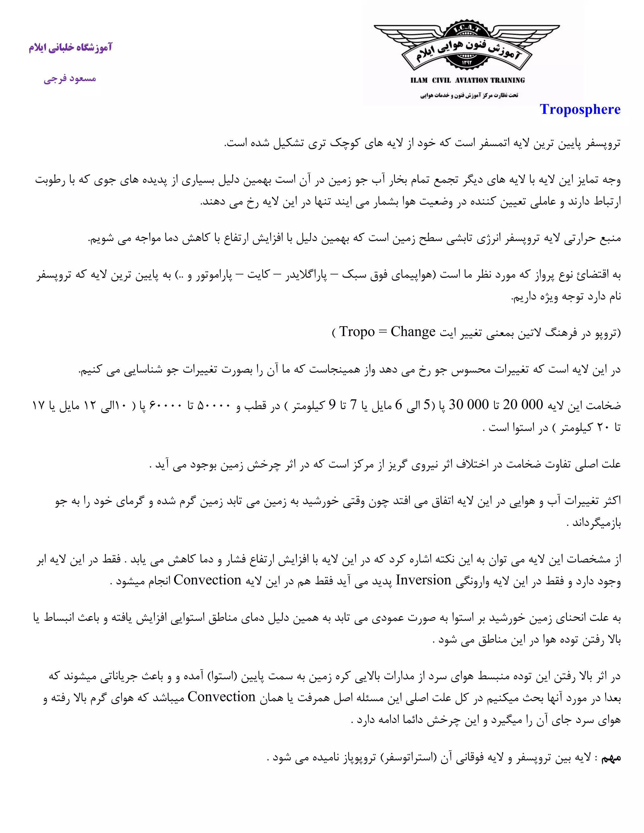 ‫خ‬ ‫آموزشگاه‬‫ایالم‬ ‫لبانی‬
‫فرجی‬ ‫مسعود‬
Troposphere
‫تر‬ ‫کوچک‬ ‫های‬ ‫الیه‬ ‫از‬ ‫خود‬ ‫که‬ ‫است‬ ‫اتمسفر‬ ‫الیه‬ ‫ترین‬ ‫پایین‬ ‫تروپسفر‬.‫است‬ ‫شده‬ ‫تشکیل‬ ‫ی‬
‫رطوبت‬ ‫با‬ ‫که‬ ‫جوی‬ ‫های‬ ‫پدیده‬ ‫از‬ ‫بسیاری‬ ‫دلیل‬ ‫بهمین‬ ‫است‬ ‫آن‬ ‫در‬ ‫زمین‬ ‫جو‬ ‫آب‬ ‫بخار‬ ‫تمام‬ ‫تجمع‬ ‫دیگر‬ ‫های‬ ‫الیه‬ ‫با‬ ‫الیه‬ ‫این‬ ‫تمایز‬ ‫وجه‬
.‫دهند‬ ‫می‬ ‫رخ‬ ‫الیه‬ ‫این‬ ‫در‬ ‫تنها‬ ‫ایند‬ ‫می‬ ‫بشمار‬ ‫هوا‬ ‫وضعیت‬ ‫در‬ ‫کننده‬ ‫تعیین‬ ‫عاملی‬ ‫و‬ ‫دارند‬ ‫ارتباط‬
‫انرژی‬ ‫تروپسفر‬ ‫الیه‬ ‫حرارتی‬ ‫منبع‬.‫شویم‬ ‫می‬ ‫مواجه‬ ‫دما‬ ‫کاهش‬ ‫با‬ ‫ارتفاع‬ ‫افزایش‬ ‫با‬ ‫دلیل‬ ‫بهمین‬ ‫که‬ ‫است‬ ‫زمین‬ ‫سطح‬ ‫تابشی‬
‫سبک‬ ‫فوق‬ ‫(هواپیمای‬ ‫است‬ ‫ما‬ ‫نظر‬ ‫مورد‬ ‫که‬ ‫پرواز‬ ‫نوع‬ ‫اقتضائ‬ ‫به‬–‫پاراگالیدر‬–‫کایت‬–‫پاراموتور‬‫و‬)..‫به‬‫پایین‬‫ترین‬‫الیه‬‫که‬‫ت‬‫روپسفر‬
‫نام‬‫دارد‬‫توجه‬‫ویژه‬‫داریم‬.
‫بمعنی‬ ‫التین‬ ‫فرهنگ‬ ‫در‬ ‫(تروپو‬‫ایت‬ ‫تغییر‬Tropo = Change)
.‫کنیم‬ ‫می‬ ‫شناسایی‬ ‫جو‬ ‫تغییرات‬ ‫بصورت‬ ‫را‬ ‫آن‬ ‫ما‬ ‫که‬ ‫همینجاست‬ ‫واز‬ ‫دهد‬ ‫می‬ ‫رخ‬ ‫جو‬ ‫محسوس‬ ‫تغییرات‬ ‫که‬ ‫است‬ ‫الیه‬ ‫این‬ ‫در‬
‫الیه‬ ‫این‬ ‫ضخامت‬11101‫تا‬11101( ‫پا‬5‫الی‬6‫یا‬ ‫مایل‬7‫تا‬9‫و‬ ‫قطب‬ ‫در‬ ) ‫کیلومتر‬۰۵۵۵۵‫تا‬۰۵۵۵۵( ‫پا‬۰۵‫الی‬۰۰‫یا‬ ‫مایل‬۰۱
‫تا‬۰۵. ‫است‬ ‫استوا‬ ‫در‬ ) ‫کیلومتر‬
. ‫آید‬ ‫می‬ ‫بوجود‬ ‫زمین‬ ‫چرخش‬ ‫اثر‬ ‫در‬ ‫که‬ ‫است‬ ‫مرکز‬ ‫از‬ ‫گریز‬ ‫نیروی‬ ‫اثر‬ ‫اختالف‬ ‫در‬ ‫ضخامت‬ ‫تفاوت‬ ‫اصلی‬ ‫علت‬
‫جو‬ ‫به‬ ‫را‬ ‫خود‬ ‫گرمای‬ ‫و‬ ‫شده‬ ‫گرم‬ ‫زمین‬ ‫تابد‬ ‫می‬ ‫زمین‬ ‫به‬ ‫خورشید‬ ‫وقتی‬ ‫چون‬ ‫افتد‬ ‫می‬ ‫اتفاق‬ ‫الیه‬ ‫این‬ ‫در‬ ‫هوایی‬ ‫و‬ ‫آب‬ ‫تغییرات‬ ‫اکثر‬
. ‫بازمیگرداند‬
‫مشخصا‬ ‫از‬‫ابر‬ ‫الیه‬ ‫این‬ ‫در‬ ‫فقط‬ . ‫یابد‬ ‫می‬ ‫کاهش‬ ‫دما‬ ‫و‬ ‫فشار‬ ‫ارتفاع‬ ‫افزایش‬ ‫با‬ ‫الیه‬ ‫این‬ ‫در‬ ‫که‬ ‫کرد‬ ‫اشاره‬ ‫نکته‬ ‫این‬ ‫به‬ ‫توان‬ ‫می‬ ‫الیه‬ ‫این‬ ‫ت‬
‫وارونگی‬ ‫الیه‬ ‫این‬ ‫در‬ ‫فقط‬ ‫و‬ ‫دارد‬ ‫وجود‬Inversion‫الیه‬ ‫این‬ ‫در‬ ‫هم‬ ‫فقط‬ ‫آید‬ ‫می‬ ‫پدید‬Convection. ‫میشود‬ ‫انجام‬
‫استوا‬ ‫بر‬ ‫خورشید‬ ‫زمین‬ ‫انحنای‬ ‫علت‬ ‫به‬‫یا‬ ‫انبساط‬ ‫باعث‬ ‫و‬ ‫یافته‬ ‫افزایش‬ ‫استوایی‬ ‫مناطق‬ ‫دمای‬ ‫دلیل‬ ‫همین‬ ‫به‬ ‫تابد‬ ‫می‬ ‫عمودی‬ ‫صورت‬ ‫به‬
. ‫شود‬ ‫می‬ ‫مناطق‬ ‫این‬ ‫در‬ ‫هوا‬ ‫توده‬ ‫رفتن‬ ‫باال‬
‫که‬ ‫میشوند‬ ‫جریاناتی‬ ‫باعث‬ ‫و‬ ‫و‬ ‫آمده‬ )‫(استوا‬ ‫پایین‬ ‫سمت‬ ‫به‬ ‫زمین‬ ‫کره‬ ‫باالیی‬ ‫مدارات‬ ‫از‬ ‫سرد‬ ‫هوای‬ ‫منبسط‬ ‫توده‬ ‫این‬ ‫رفتن‬ ‫باال‬ ‫اثر‬ ‫در‬
‫مو‬ ‫در‬ ‫بعدا‬‫همان‬ ‫یا‬ ‫همرفت‬ ‫اصل‬ ‫مسئله‬ ‫این‬ ‫اصلی‬ ‫علت‬ ‫کل‬ ‫در‬ ‫میکنیم‬ ‫بحث‬ ‫آنها‬ ‫رد‬Convection‫و‬ ‫رفته‬ ‫باال‬ ‫گرم‬ ‫هوای‬ ‫که‬ ‫میباشد‬
. ‫دارد‬ ‫ادامه‬ ‫دائما‬ ‫چرخش‬ ‫این‬ ‫و‬ ‫میگیرد‬ ‫را‬ ‫آن‬ ‫جای‬ ‫سرد‬ ‫هوای‬
‫مهم‬. ‫شود‬ ‫می‬ ‫نامیده‬ ‫تروپوپاز‬ )‫(استراتوسفر‬ ‫آن‬ ‫فوقانی‬ ‫الیه‬ ‫و‬ ‫تروپسفر‬ ‫بین‬ ‫الیه‬ :
 