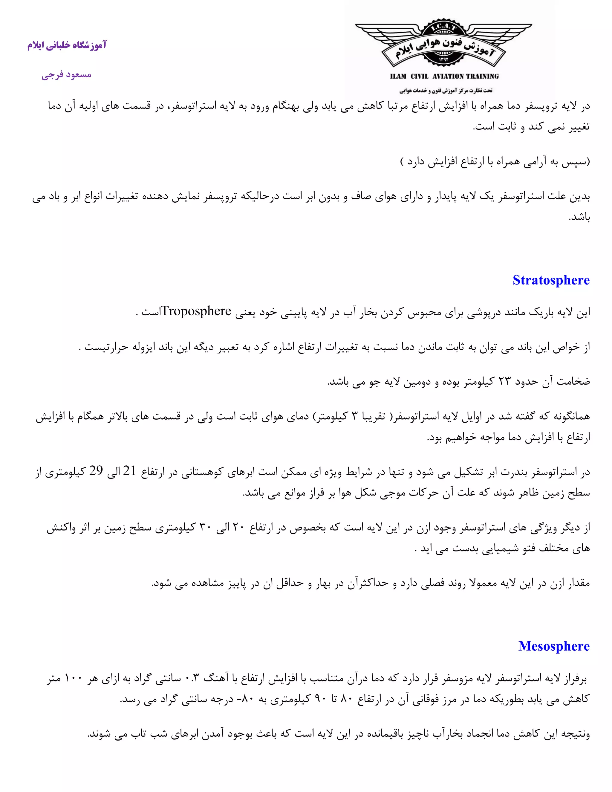 ‫خ‬ ‫آموزشگاه‬‫ایالم‬ ‫لبانی‬
‫فرجی‬ ‫مسعود‬
‫دم‬ ‫تروپسفر‬ ‫الیه‬ ‫در‬‫دما‬ ‫آن‬ ‫اولیه‬ ‫های‬ ‫قسمت‬ ‫در‬ ،‫استراتوسفر‬ ‫الیه‬ ‫به‬ ‫ورود‬ ‫بهنگام‬ ‫ولی‬ ‫یابد‬ ‫می‬ ‫کاهش‬ ‫مرتبا‬ ‫ارتفاع‬ ‫افزایش‬ ‫با‬ ‫همراه‬ ‫ا‬
.‫است‬ ‫ثابت‬ ‫و‬ ‫کند‬ ‫نمی‬ ‫تغییر‬
) ‫دارد‬ ‫افزایش‬ ‫ارتفاع‬ ‫با‬ ‫همراه‬ ‫آرامی‬ ‫به‬ ‫(سپس‬
‫تروپس‬ ‫درحالیکه‬ ‫است‬ ‫ابر‬ ‫بدون‬ ‫و‬ ‫صاف‬ ‫هوای‬ ‫دارای‬ ‫و‬ ‫پایدار‬ ‫الیه‬ ‫یک‬ ‫استراتوسفر‬ ‫علت‬ ‫بدین‬‫می‬ ‫باد‬ ‫و‬ ‫ابر‬ ‫انواع‬ ‫تغییرات‬ ‫دهنده‬ ‫نمایش‬ ‫فر‬
.‫باشد‬
Stratosphere
‫یعنی‬ ‫خود‬ ‫پایینی‬ ‫الیه‬ ‫در‬ ‫آب‬ ‫بخار‬ ‫کردن‬ ‫محبوس‬ ‫برای‬ ‫درپوشی‬ ‫مانند‬ ‫باریک‬ ‫الیه‬ ‫این‬Troposphere. ‫است‬
‫ا‬ ‫باند‬ ‫این‬ ‫دیگه‬ ‫تعبیر‬ ‫به‬ ‫کرد‬ ‫اشاره‬ ‫ارتفاع‬ ‫تغییرات‬ ‫به‬ ‫نسبت‬ ‫دما‬ ‫ماندن‬ ‫ثابت‬ ‫به‬ ‫توان‬ ‫می‬ ‫باند‬ ‫این‬ ‫خواص‬ ‫از‬. ‫حرارتیست‬ ‫یزوله‬
‫حدود‬ ‫آن‬ ‫ضخامت‬۰۲.‫باشد‬ ‫می‬ ‫جو‬ ‫الیه‬ ‫دومین‬ ‫و‬ ‫بوده‬ ‫کیلومتر‬
‫تقریبا‬ (‫استراتوسفر‬ ‫الیه‬ ‫اوایل‬ ‫در‬ ‫شد‬ ‫گفته‬ ‫که‬ ‫همانگونه‬۲‫افزایش‬ ‫با‬ ‫همگام‬ ‫باالتر‬ ‫های‬ ‫قسمت‬ ‫در‬ ‫ولی‬ ‫است‬ ‫ثابت‬ ‫هوای‬ ‫دمای‬ )‫کیلومتر‬
.‫بود‬ ‫خواهیم‬ ‫مواجه‬ ‫دما‬ ‫افزایش‬ ‫با‬ ‫ارتفاع‬
‫ابر‬ ‫بندرت‬ ‫استراتوسفر‬ ‫در‬‫ارتفاع‬ ‫در‬ ‫کوهستانی‬ ‫ابرهای‬ ‫است‬ ‫ممکن‬ ‫ای‬ ‫ویژه‬ ‫شرایط‬ ‫در‬ ‫تنها‬ ‫و‬ ‫شود‬ ‫می‬ ‫تشکیل‬00‫الی‬09‫از‬ ‫کیلومتری‬
.‫باشد‬ ‫می‬ ‫موانع‬ ‫فراز‬ ‫بر‬ ‫هوا‬ ‫شکل‬ ‫موجی‬ ‫حرکات‬ ‫آن‬ ‫علت‬ ‫که‬ ‫شوند‬ ‫ظاهر‬ ‫زمین‬ ‫سطح‬
‫ارتفاع‬ ‫در‬ ‫بخصوص‬ ‫که‬ ‫است‬ ‫الیه‬ ‫این‬ ‫در‬ ‫ازن‬ ‫وجود‬ ‫استراتوسفر‬ ‫های‬ ‫ویژگی‬ ‫دیگر‬ ‫از‬۰۵‫الی‬۲۵‫کیلومتر‬‫واکنش‬ ‫اثر‬ ‫بر‬ ‫زمین‬ ‫سطح‬ ‫ی‬
. ‫اید‬ ‫می‬ ‫بدست‬ ‫شیمیایی‬ ‫فتو‬ ‫مختلف‬ ‫های‬
.‫شود‬ ‫می‬ ‫مشاهده‬ ‫پاییز‬ ‫در‬ ‫ان‬ ‫حداقل‬ ‫و‬ ‫بهار‬ ‫در‬ ‫حداکثرآن‬ ‫و‬ ‫دارد‬ ‫فصلی‬ ‫روند‬ ‫معموال‬ ‫الیه‬ ‫این‬ ‫در‬ ‫ازن‬ ‫مقدار‬
Mesosphere
‫با‬ ‫ارتفاع‬ ‫افزایش‬ ‫با‬ ‫متناسب‬ ‫درآن‬ ‫دما‬ ‫که‬ ‫دارد‬ ‫قرار‬ ‫مزوسفر‬ ‫الیه‬ ‫استراتوسفر‬ ‫الیه‬ ‫برفراز‬‫آهنگ‬۵.۲‫هر‬ ‫ازای‬ ‫به‬ ‫گراد‬ ‫سانتی‬۰۵۵‫متر‬
‫ارتفاع‬ ‫در‬ ‫آن‬ ‫فوقانی‬ ‫مرز‬ ‫در‬ ‫دما‬ ‫بطوریکه‬ ‫یابد‬ ‫می‬ ‫کاهش‬۰۵‫تا‬۰۵‫به‬ ‫کیلومتری‬۰۵-.‫رسد‬ ‫می‬ ‫گراد‬ ‫سانتی‬ ‫درجه‬
.‫شوند‬ ‫می‬ ‫تاب‬ ‫شب‬ ‫ابرهای‬ ‫آمدن‬ ‫بوجود‬ ‫باعث‬ ‫که‬ ‫است‬ ‫الیه‬ ‫این‬ ‫در‬ ‫باقیمانده‬ ‫ناچیز‬ ‫بخارآب‬ ‫انجماد‬ ‫دما‬ ‫کاهش‬ ‫این‬ ‫ونتیجه‬
 