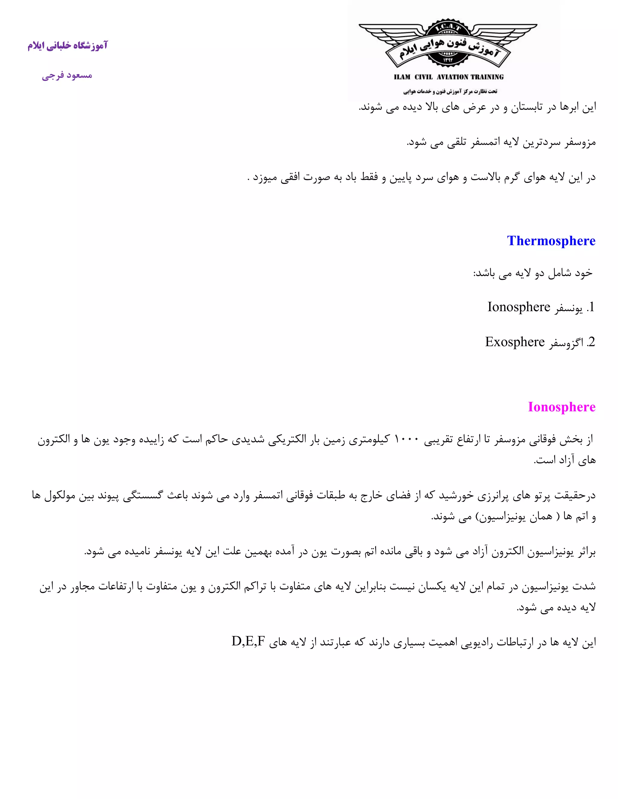 ‫خ‬ ‫آموزشگاه‬‫ایالم‬ ‫لبانی‬
‫فرجی‬ ‫مسعود‬
‫ابره‬ ‫این‬.‫شوند‬ ‫می‬ ‫دیده‬ ‫باال‬ ‫های‬ ‫عرض‬ ‫در‬ ‫و‬ ‫تابستان‬ ‫در‬ ‫ا‬
.‫شود‬ ‫می‬ ‫تلقی‬ ‫اتمسفر‬ ‫الیه‬ ‫سردترین‬ ‫مزوسفر‬
. ‫میوزد‬ ‫افقی‬ ‫صورت‬ ‫به‬ ‫باد‬ ‫فقط‬ ‫و‬ ‫پایین‬ ‫سرد‬ ‫هوای‬ ‫و‬ ‫باالست‬ ‫گرم‬ ‫هوای‬ ‫الیه‬ ‫این‬ ‫در‬
Thermosphere
:‫باشد‬ ‫می‬ ‫الیه‬ ‫دو‬ ‫شامل‬ ‫خود‬
0‫یونسفر‬ .Ionosphere
0‫اگزوسفر‬ .Exosphere
Ionosphere
‫تقریبی‬ ‫ارتفاع‬ ‫تا‬ ‫مزوسفر‬ ‫فوقانی‬ ‫بخش‬ ‫از‬۰۵۵۵‫الکترون‬ ‫و‬ ‫ها‬ ‫یون‬ ‫وجود‬ ‫زاییده‬ ‫که‬ ‫است‬ ‫حاکم‬ ‫شدیدی‬ ‫الکتریکی‬ ‫بار‬ ‫زمین‬ ‫کیلومتری‬
.‫است‬ ‫آزاد‬ ‫های‬
‫ها‬ ‫مولکول‬ ‫بین‬ ‫پیوند‬ ‫گسستگی‬ ‫باعث‬ ‫شوند‬ ‫می‬ ‫وارد‬ ‫اتمسفر‬ ‫فوقانی‬ ‫طبقات‬ ‫به‬ ‫خارج‬ ‫فضای‬ ‫از‬ ‫که‬ ‫خورشید‬ ‫پرانرزی‬ ‫های‬ ‫پرتو‬ ‫درحقیقت‬
‫اتم‬ ‫و‬.‫شوند‬ ‫می‬ )‫یونیزاسیون‬ ‫همان‬ ( ‫ها‬
.‫شود‬ ‫می‬ ‫نامیده‬ ‫یونسفر‬ ‫الیه‬ ‫این‬ ‫علت‬ ‫بهمین‬ ‫آمده‬ ‫در‬ ‫یون‬ ‫بصورت‬ ‫اتم‬ ‫مانده‬ ‫باقی‬ ‫و‬ ‫شود‬ ‫می‬ ‫آزاد‬ ‫الکترون‬ ‫یونیزاسیون‬ ‫براثر‬
‫مج‬ ‫ارتفاعات‬ ‫با‬ ‫متفاوت‬ ‫یون‬ ‫و‬ ‫الکترون‬ ‫تراکم‬ ‫با‬ ‫متفاوت‬ ‫های‬ ‫الیه‬ ‫بنابراین‬ ‫نیست‬ ‫یکسان‬ ‫الیه‬ ‫این‬ ‫تمام‬ ‫در‬ ‫یونیزاسیون‬ ‫شدت‬‫ا‬‫این‬ ‫در‬ ‫ور‬
.‫شود‬ ‫می‬ ‫دیده‬ ‫الیه‬
‫های‬ ‫الیه‬ ‫از‬ ‫عبارتند‬ ‫که‬ ‫دارند‬ ‫بسیاری‬ ‫اهمیت‬ ‫رادیویی‬ ‫ارتباطات‬ ‫در‬ ‫ها‬ ‫الیه‬ ‫این‬D,E,F
 