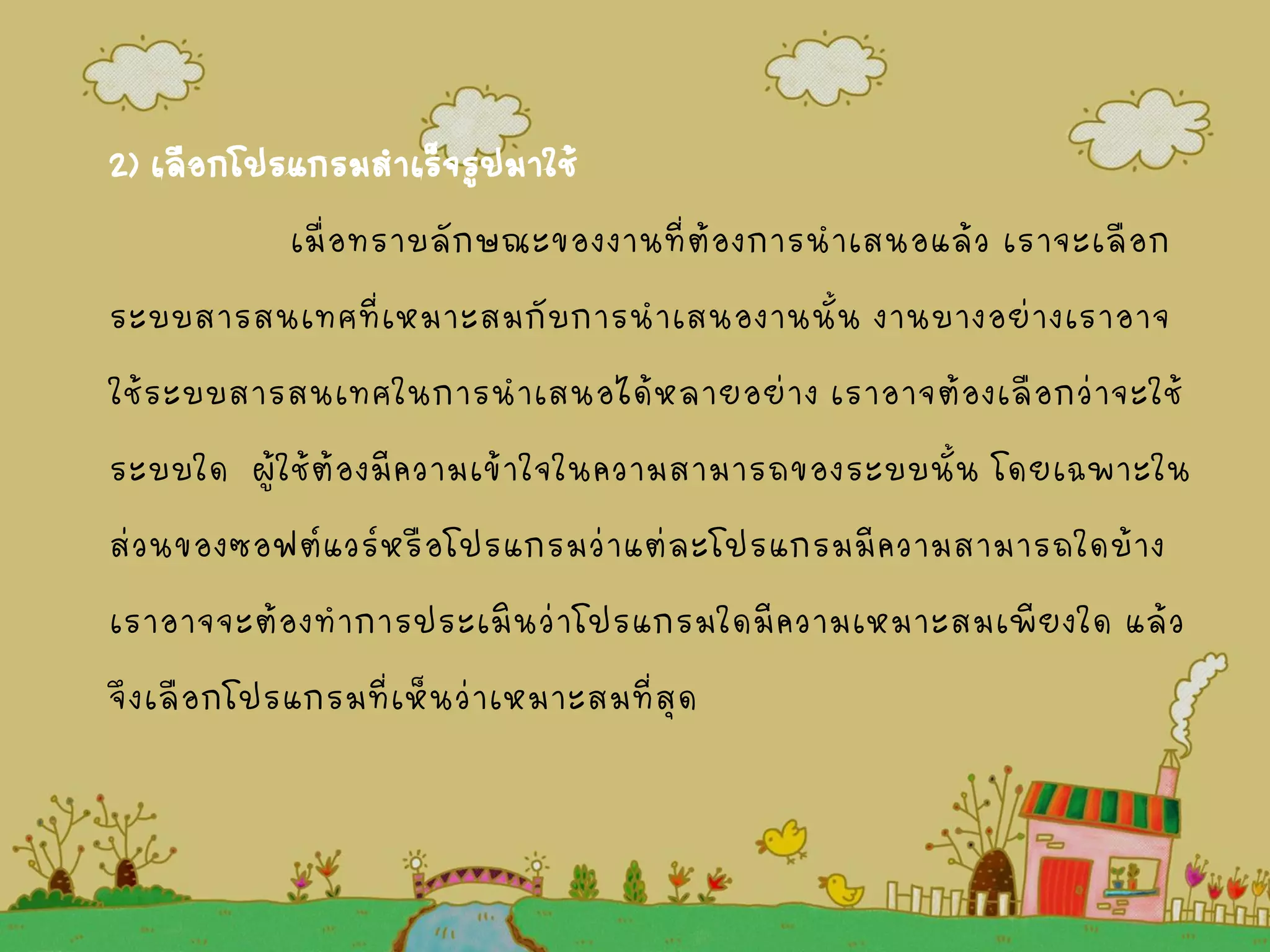 2) เลือกโปรแกรมสาเร็จรูปมาใช้
เมื่อทราบลักษณะของงานที่ต้องการนาเสนอแล้ว เราจะเลือก
ระบบสารสนเทศที่เหมาะสมกับการนาเสนองานนั้น งานบางอย่างเราอาจ
ใช้ระบบสารสนเทศในการนาเสนอได้หลายอย่าง เราอาจต้องเลือกว่าจะใช้
ระบบใด ผู้ใช้ต้องมีความเข้าใจในความสามารถของระบบนั้น โดยเฉพาะใน
ส่วนของซอฟต์แวร์หรือโปรแกรมว่าแต่ละโปรแกรมมีความสามารถใดบ้าง
เราอาจจะต้องทาการประเมินว่าโปรแกรมใดมีความเหมาะสมเพียงใด แล้ว
จึงเลือกโปรแกรมที่เห็นว่าเหมาะสมที่สุด
 