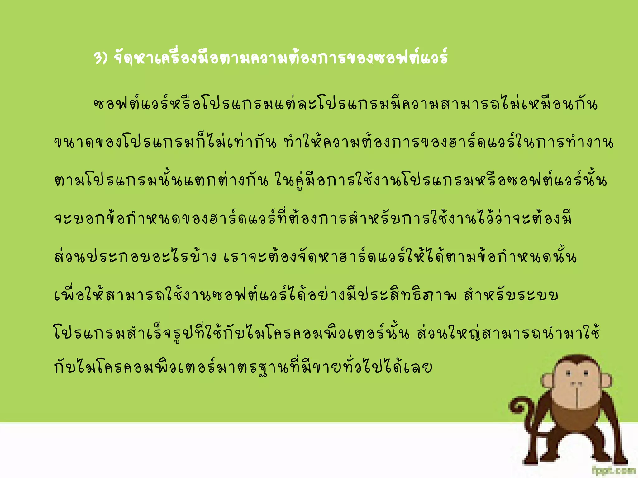 3) จัดหาเครื่องมือตามความต้องการของซอฟต์แวร์
ซอฟต์แวร์หรือโปรแกรมแต่ละโปรแกรมมีความสามารถไม่เหมือนกัน
ขนาดของโปรแกรมก็ไม่เท่ากัน ทาให้ความต้องการของฮาร์ดแวร์ในการทางาน
ตามโปรแกรมนั้นแตกต่างกัน ในคู่มือการใช้งานโปรแกรมหรือซอฟต์แวร์นั้น
จะบอกข้อกาหนดของฮาร์ดแวร์ที่ต้องการสาหรับการใช้งานไว้ว่าจะต้องมี
ส่วนประกอบอะไรบ้าง เราจะต้องจัดหาฮาร์ดแวร์ให้ได้ตามข้อกาหนดนั้น
เพื่อให้สามารถใช้งานซอฟต์แวร์ได้อย่างมีประสิทธิภาพ สาหรับระบบ
โปรแกรมสาเร็จรูปที่ใช้กับไมโครคอมพิวเตอร์นั้น ส่วนใหญ่สามารถนามาใช้
กับไมโครคอมพิวเตอร์มาตรฐานที่มีขายทั่วไปได้เลย
 